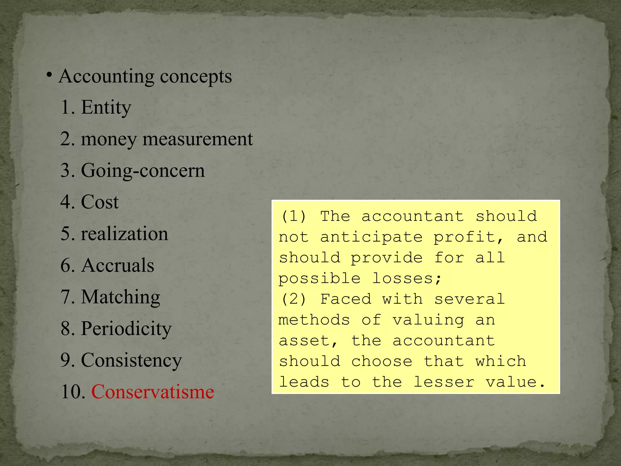 (1) The accountant should not anticipate profit, and should provide for all possible losses; (2) Faced with several methods of valuing an asset, the accountant should choose that which leads to the lesser value. Accounting concepts 1. Entity 2. money measurement 6. Accruals 4. Cost 3. Going-concern 5. realization 7. Matching 8. Periodicity 9. Consistency 10.  Conservatisme 