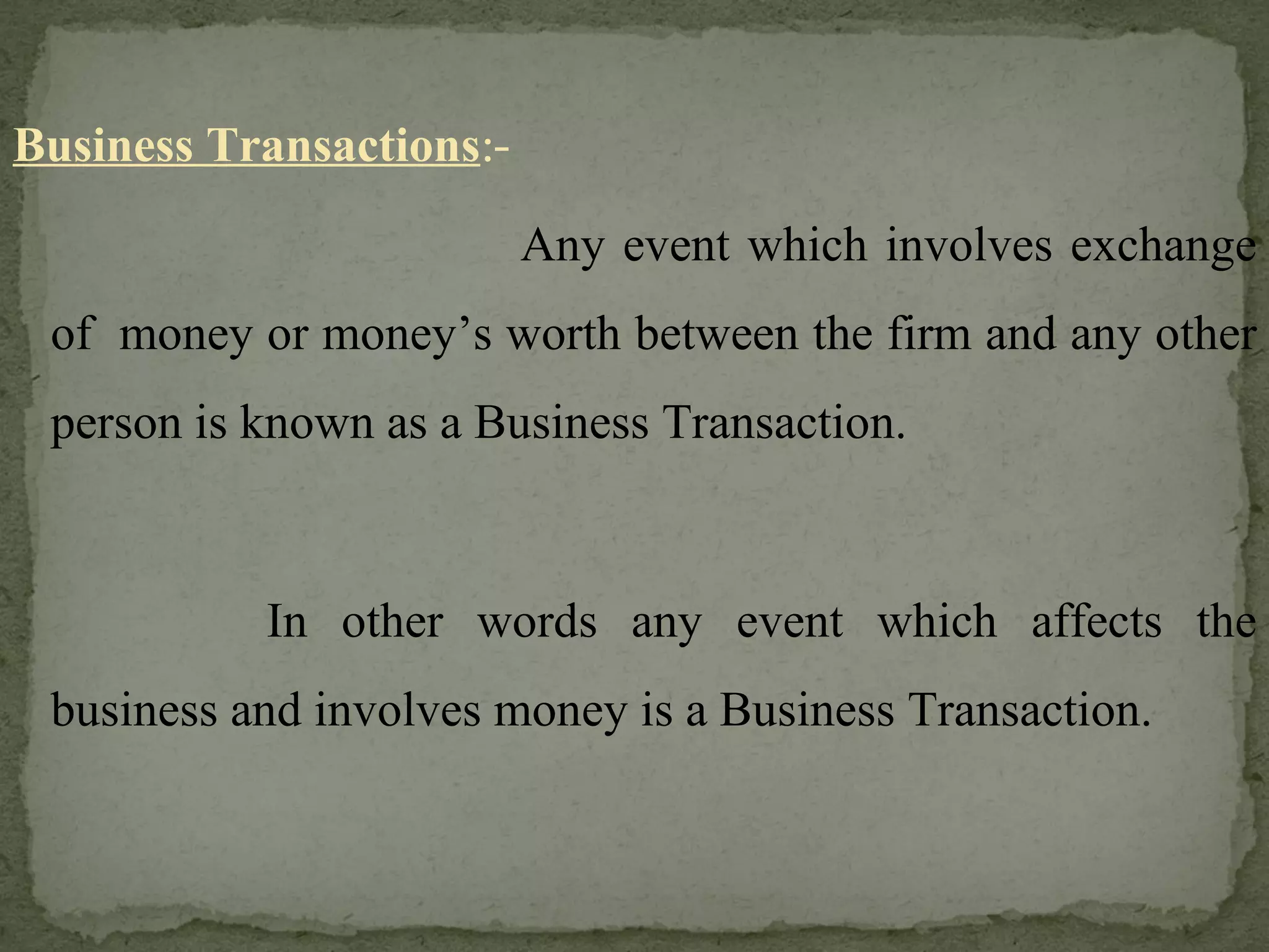 Business Transactions :- Any event which involves exchange of  money or money’s worth between the firm and any other person is known as a Business Transaction. In other words any event which affects the business and involves money is a Business Transaction. 