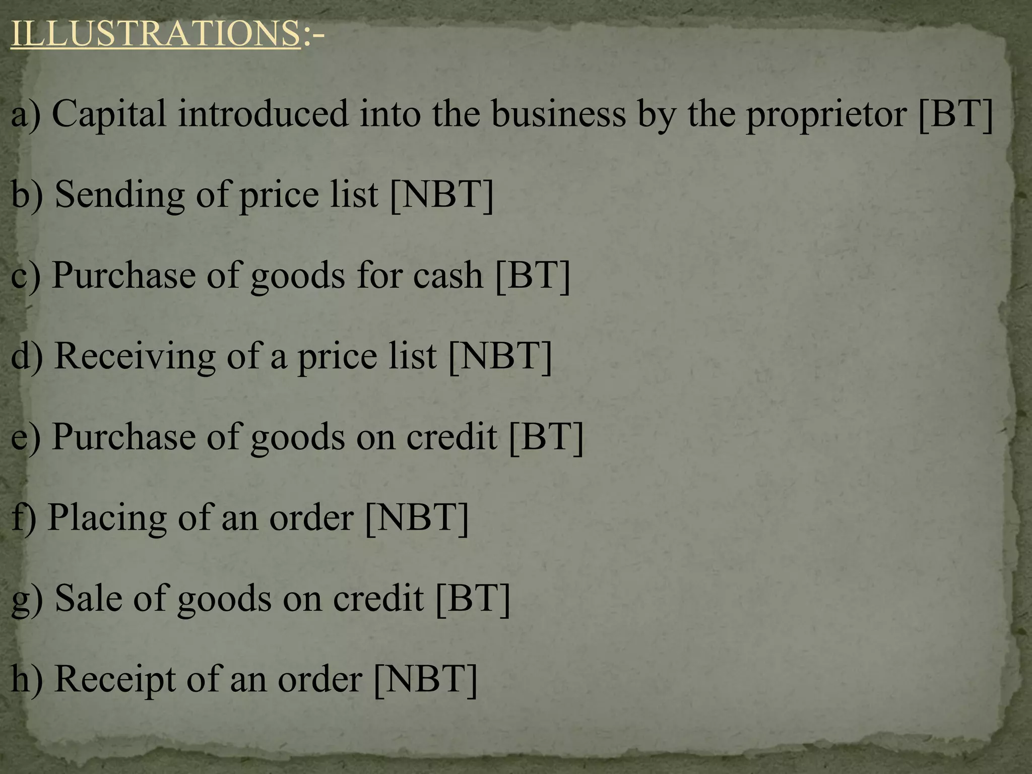 ILLUSTRATIONS :- a) Capital introduced into the business by the proprietor [BT] b) Sending of price list [NBT] c) Purchase of goods for cash [BT] d) Receiving of a price list [NBT] e) Purchase of goods on credit [BT] f) Placing of an order [NBT] g) Sale of goods on credit [BT] h) Receipt of an order [NBT] 