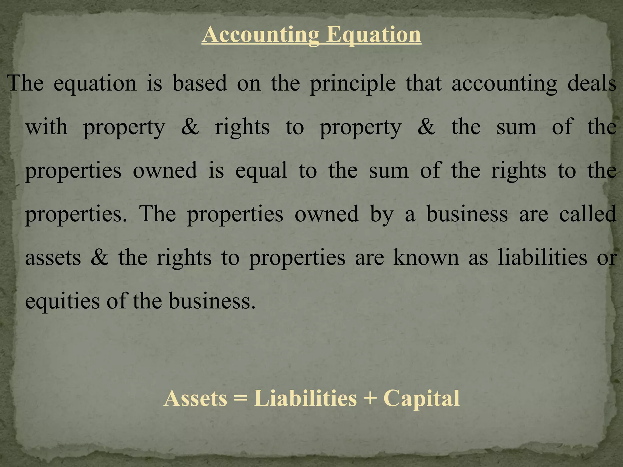 Accounting Equation The equation is based on the principle that accounting deals with property & rights to property & the sum of the properties owned is equal to the sum of the rights to the properties. The properties owned by a business are called assets & the rights to properties are known as liabilities or equities of the business. Assets = Liabilities + Capital 