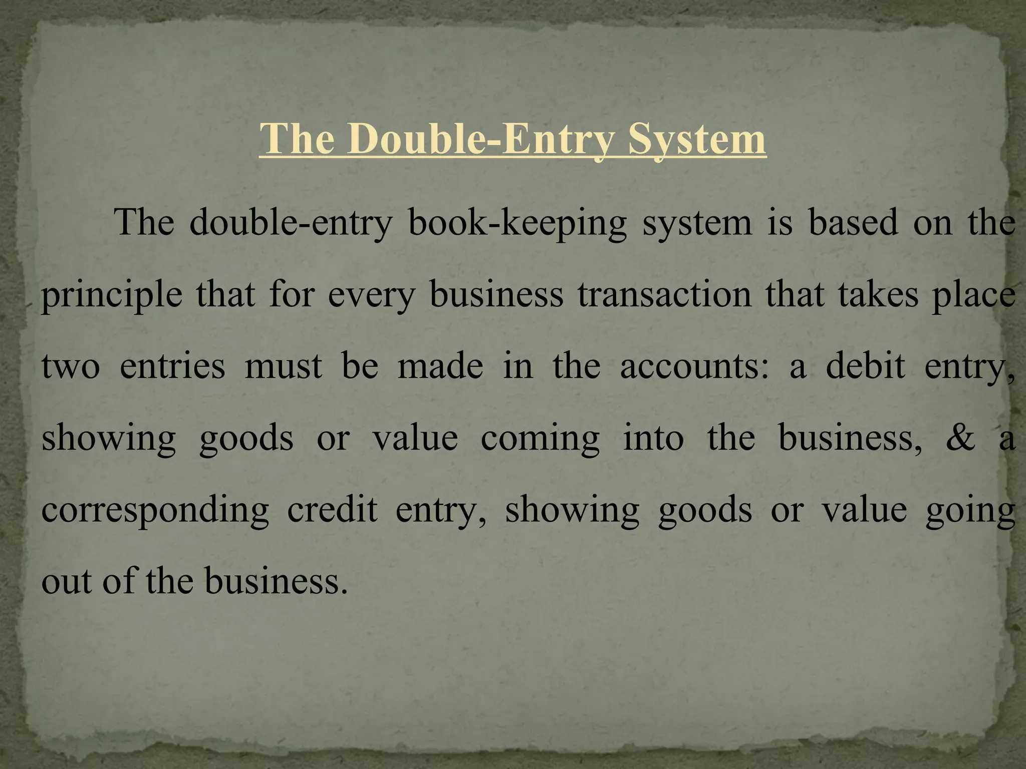 The Double-Entry System The double-entry book-keeping system is based on the principle that for every business transaction that takes place two entries must be made in the accounts: a debit entry, showing goods or value coming into the business, & a corresponding credit entry, showing goods or value going out of the business. 
