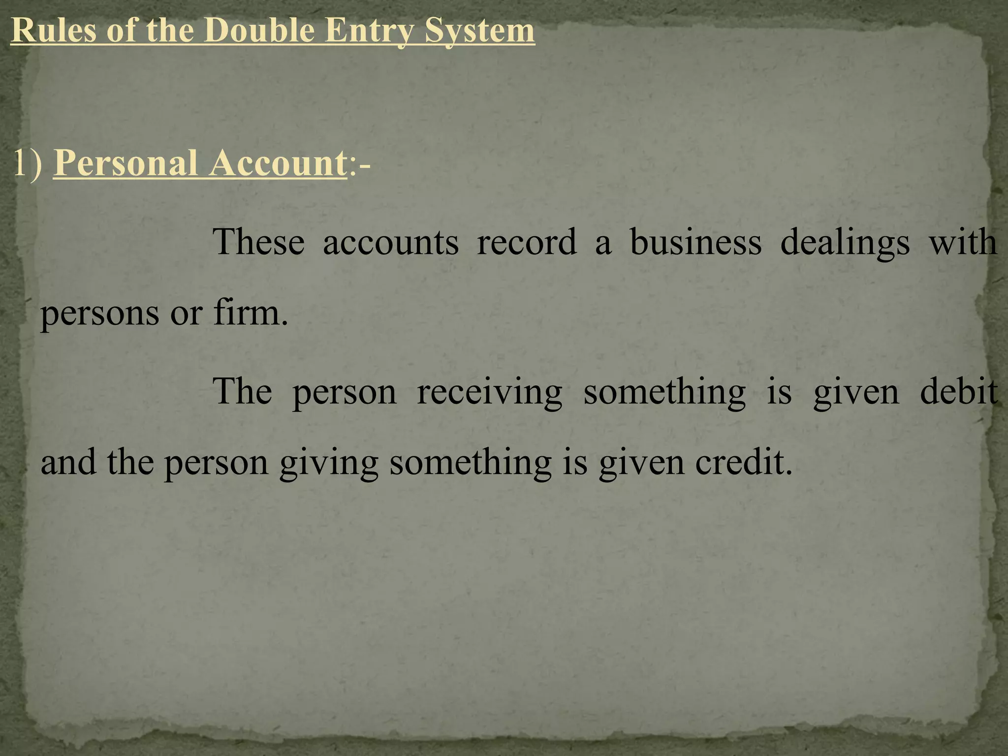 Rules of the Double Entry System 1)  Personal Account :- These accounts record a business dealings with persons or firm. The person receiving something is given debit and the person giving something is given credit. 