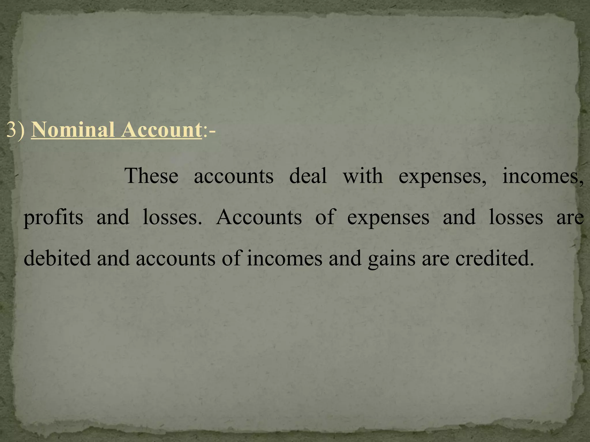 3)  Nominal Account :- These accounts deal with expenses, incomes, profits and losses. Accounts of expenses and losses are debited and accounts of incomes and gains are credited. 