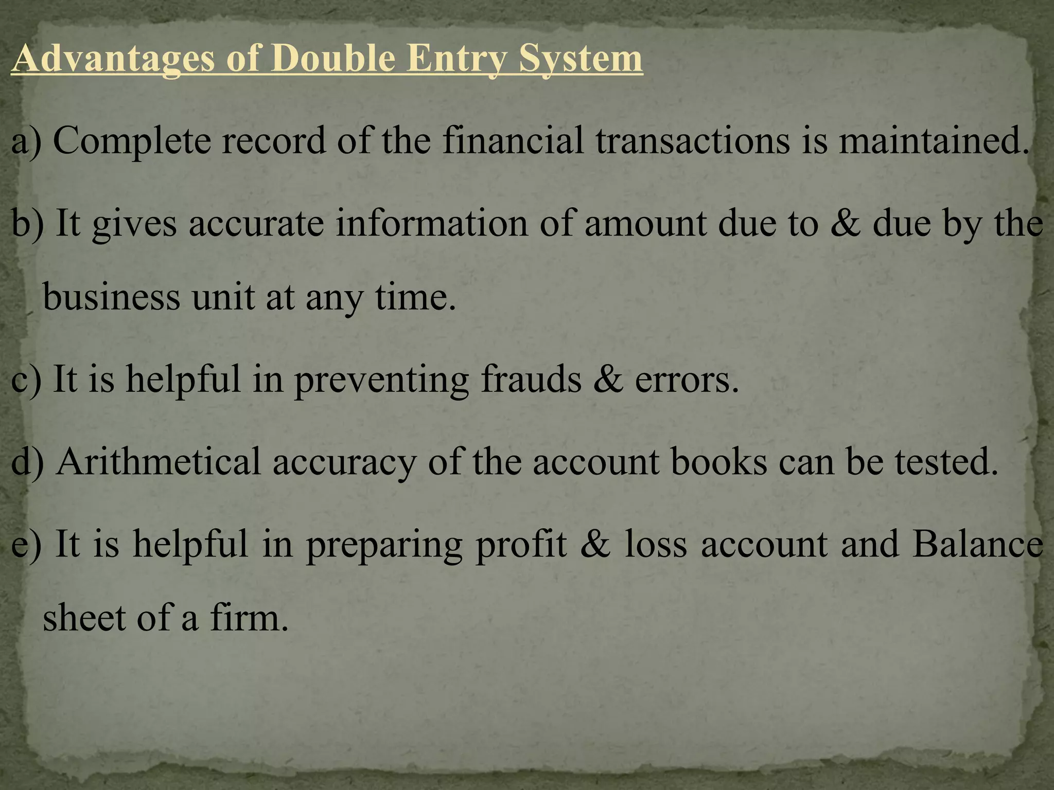 Advantages of Double Entry System a) Complete record of the financial transactions is maintained. b) It gives accurate information of amount due to & due by the business unit at any time. c) It is helpful in preventing frauds & errors. d) Arithmetical accuracy of the account books can be tested. e) It is helpful in preparing profit & loss account and Balance sheet of a firm. 