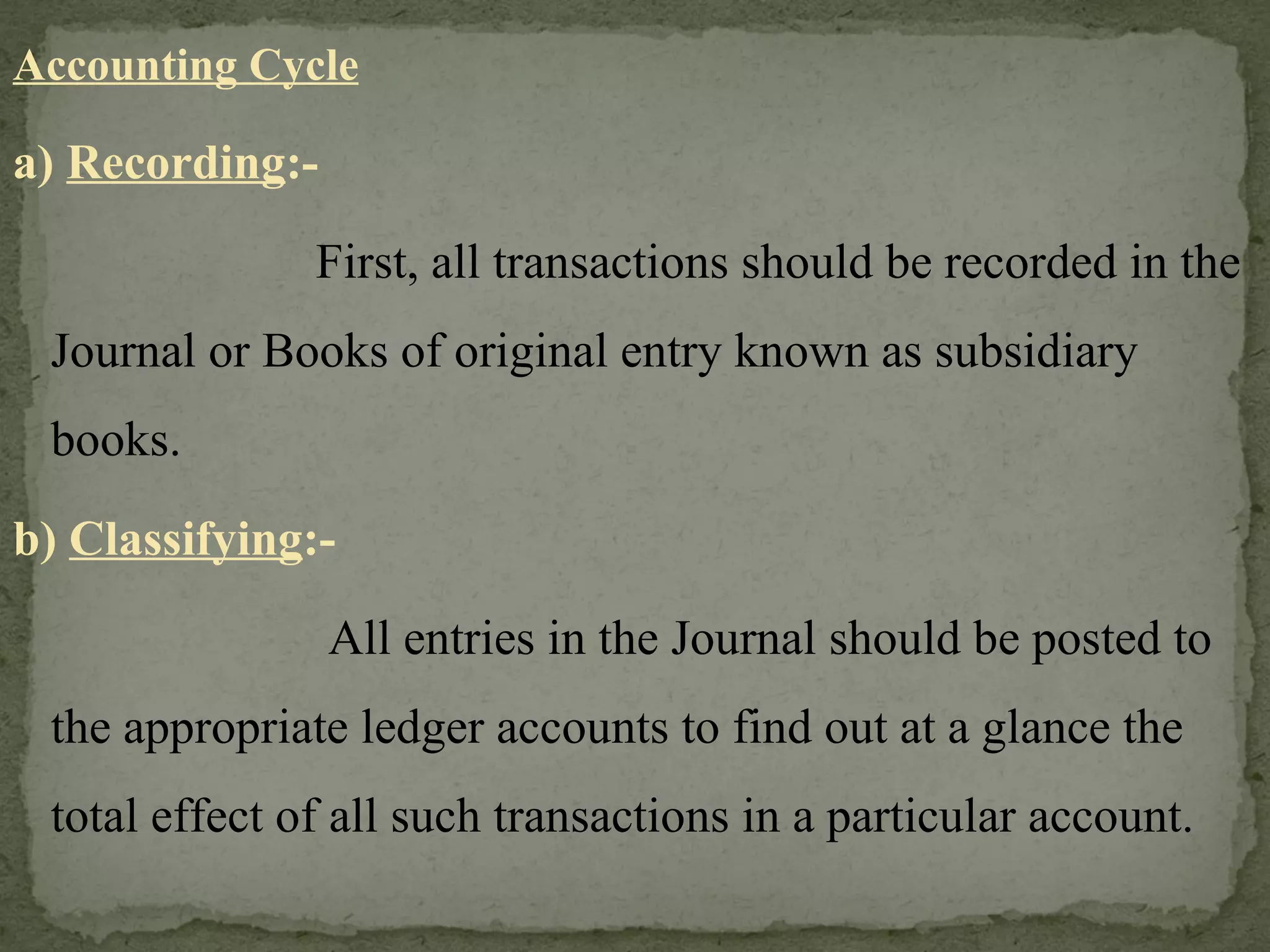 Accounting Cycle a)  Recording :-   First, all transactions should be recorded in the Journal or Books of original entry known as subsidiary books. b)  Classifying :-   All entries in the Journal should be posted to the appropriate ledger accounts to find out at a glance the total effect of all such transactions in a particular account. 