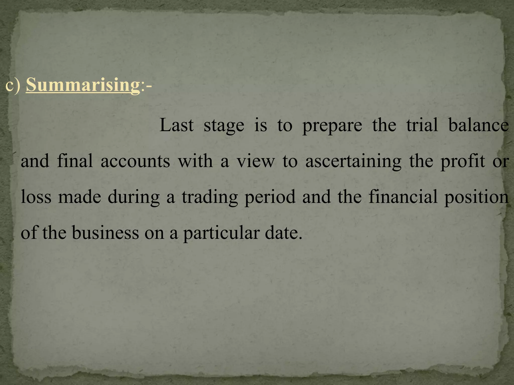 c)  Summarising :- Last stage is to prepare the trial balance and final accounts with a view to ascertaining the profit or loss made during a trading period and the financial position of the business on a particular date. 