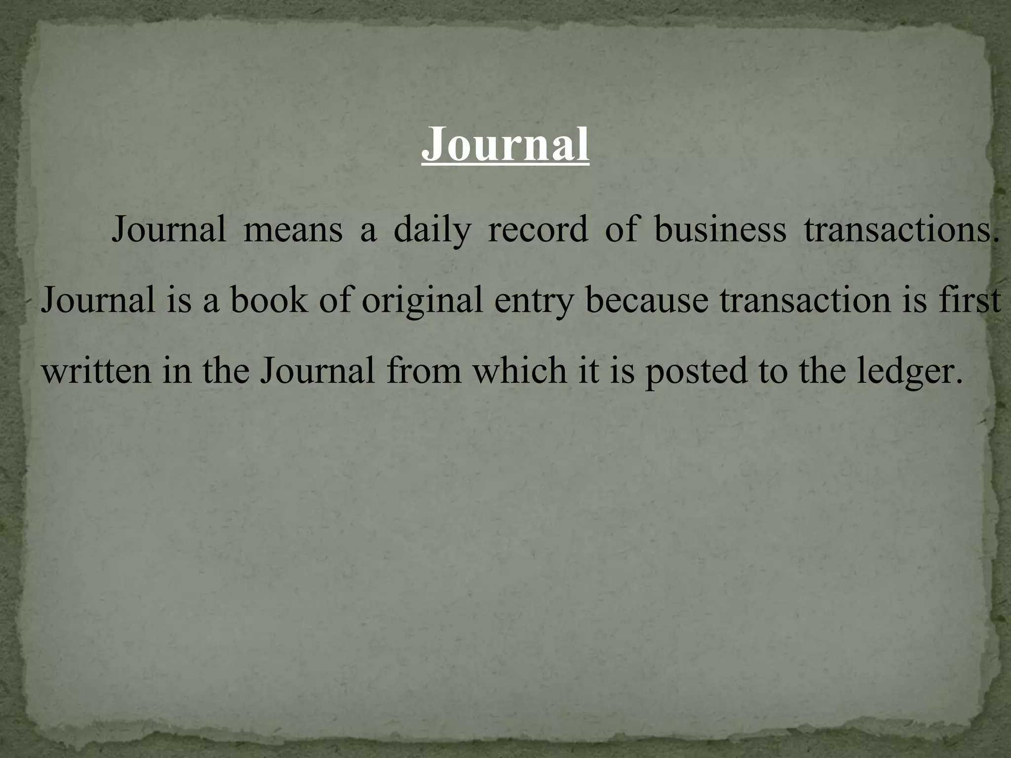 Journal Journal means a daily record of business transactions. Journal is a book of original entry because transaction is first written in the Journal from which it is posted to the ledger. 