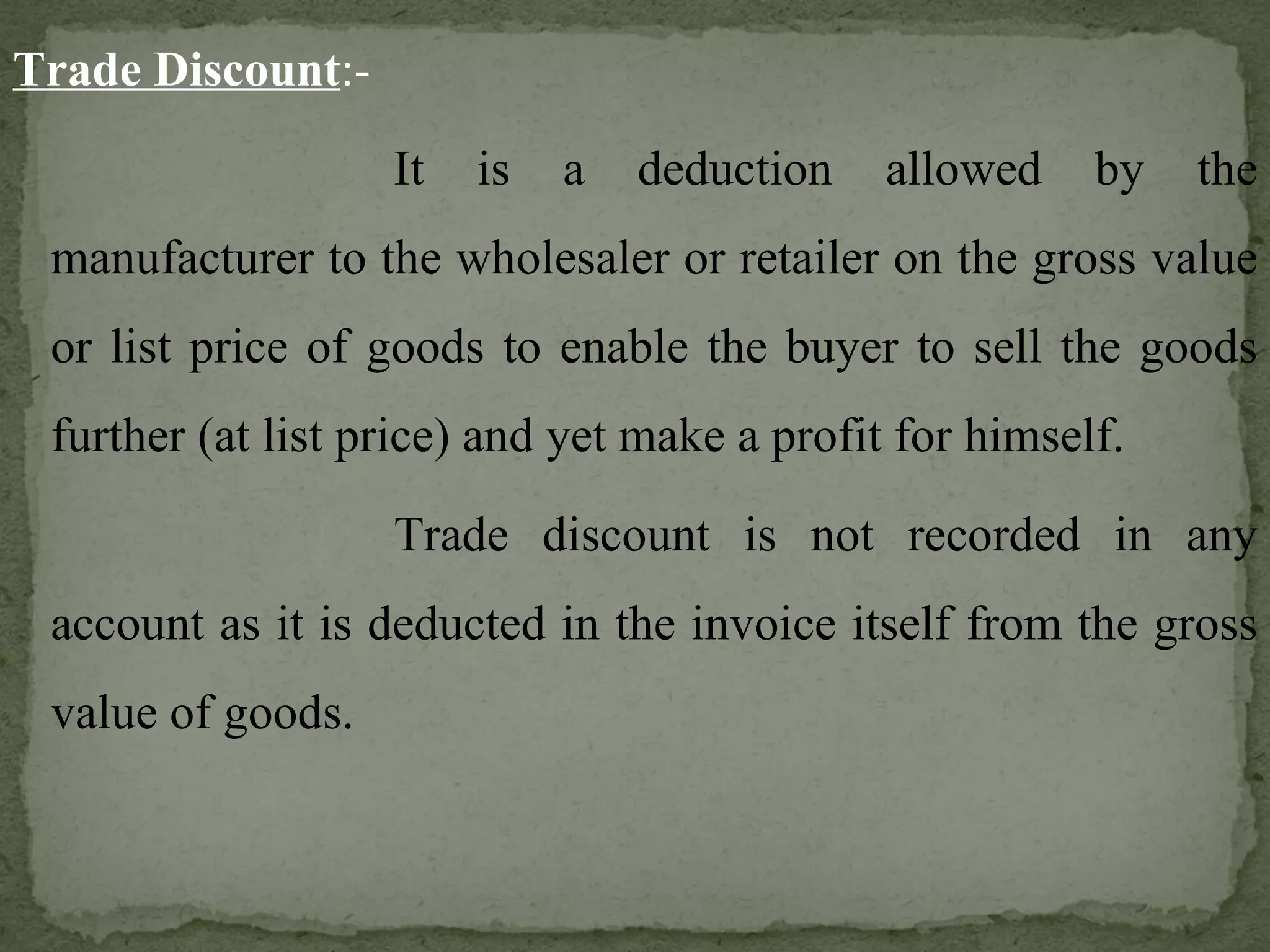Trade Discount :- It is a deduction allowed by the manufacturer to the wholesaler or retailer on the gross value or list price of goods to enable the buyer to sell the goods further (at list price) and yet make a profit for himself. Trade discount is not recorded in any account as it is deducted in the invoice itself from the gross value of goods. 