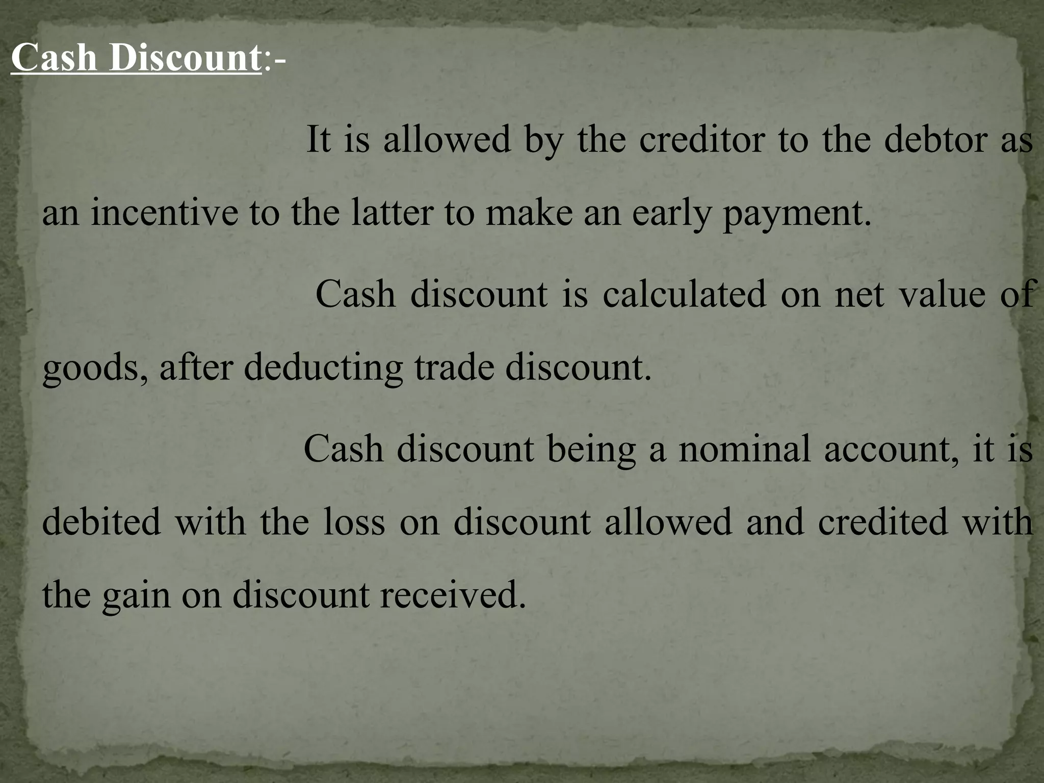Cash Discount :-   It is allowed by the creditor to the debtor as an incentive to the latter to make an early payment.   Cash discount is calculated on net value of goods, after deducting trade discount.   Cash discount being a nominal account, it is debited with the loss on discount allowed and credited with the gain on discount received. 