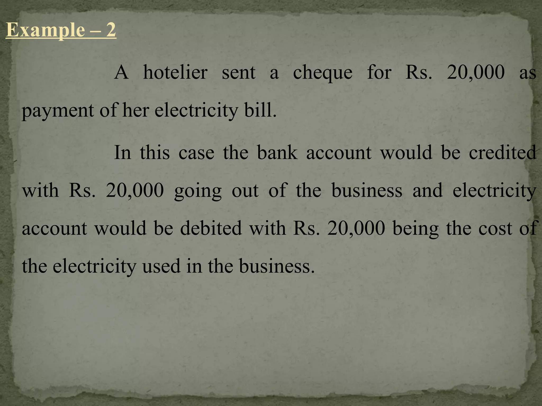 Example – 2 A hotelier sent a cheque for Rs. 20,000 as payment of her electricity bill. In this case the bank account would be credited with Rs. 20,000 going out of the business and electricity account would be debited with Rs. 20,000 being the cost of the electricity used in the business. 