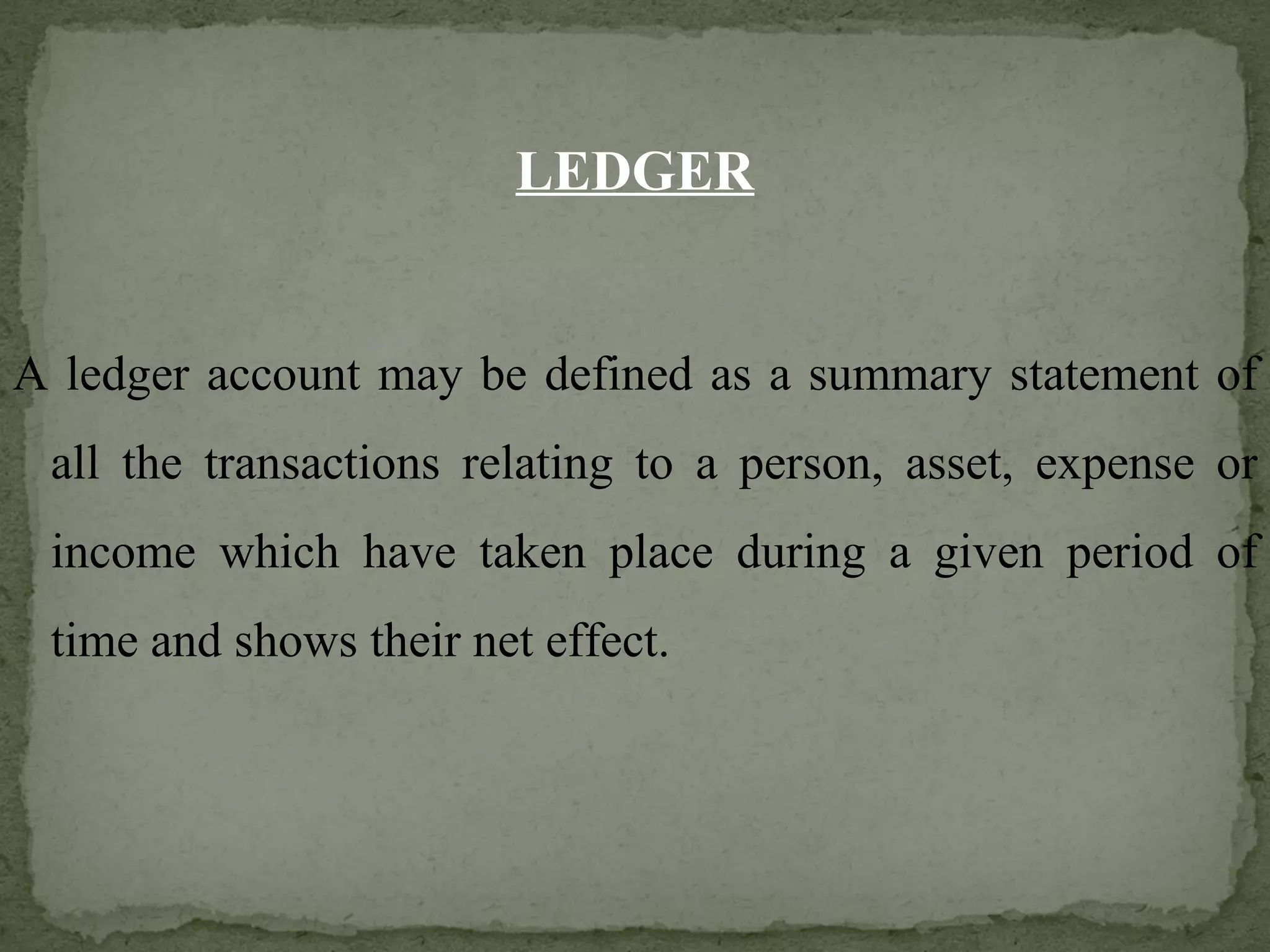 LEDGER A ledger account may be defined as a summary statement of all the transactions relating to a person, asset, expense or income which have taken place during a given period of time and shows their net effect. 