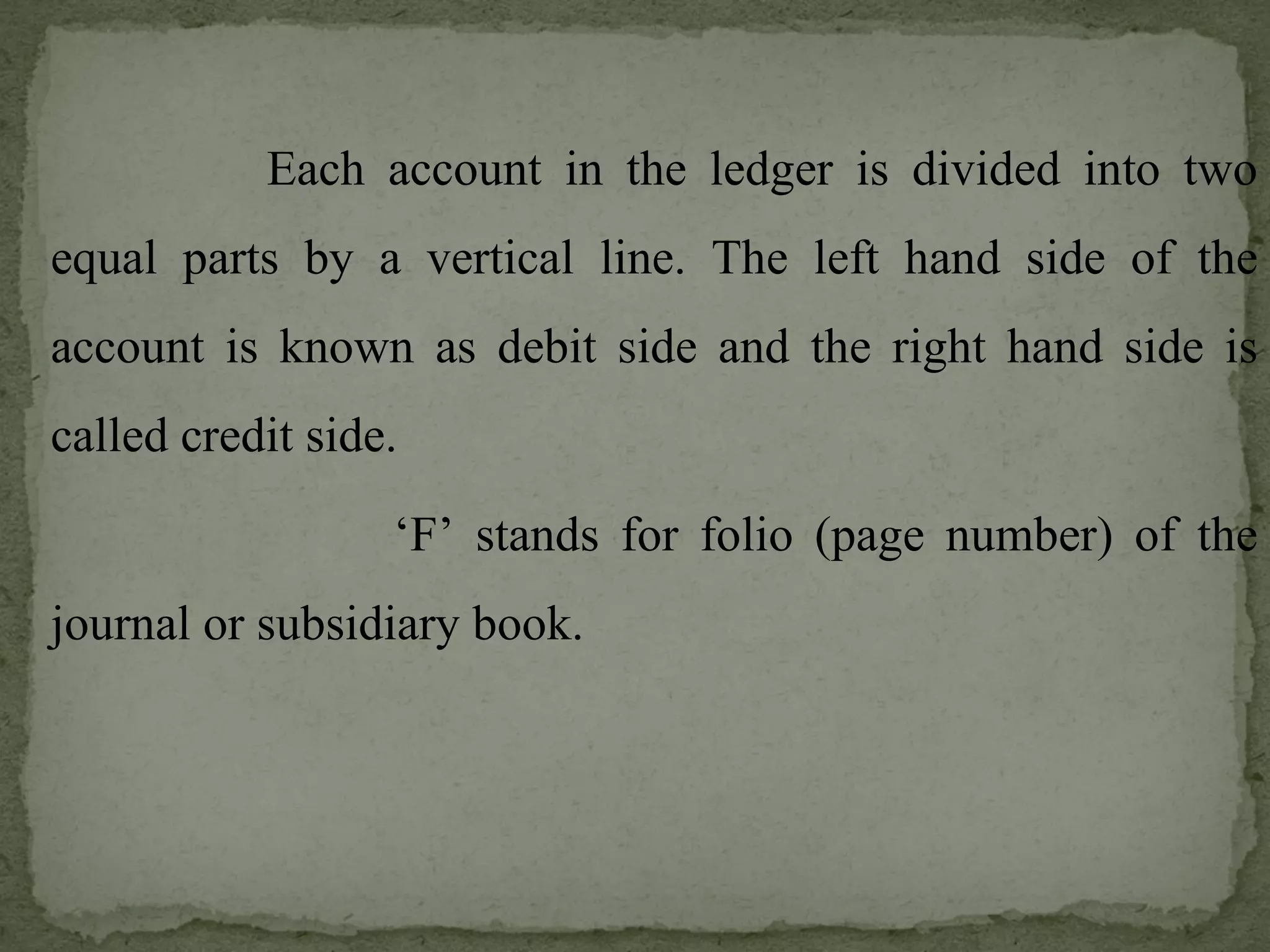 Each account in the ledger is divided into two equal parts by a vertical line. The left hand side of the account is known as debit side and the right hand side is called credit side. ‘ F’ stands for folio (page number) of the journal or subsidiary book. 