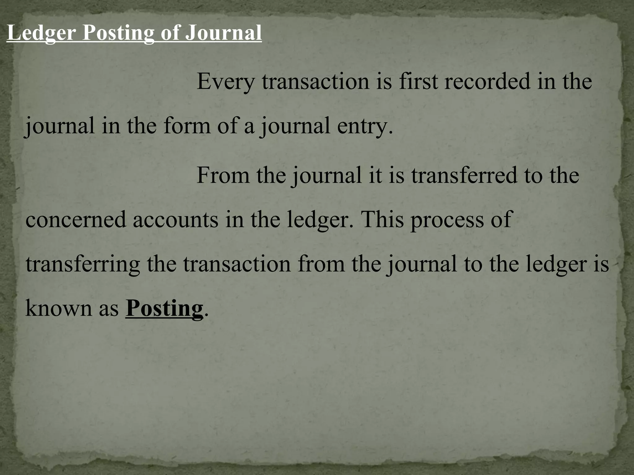 Ledger Posting of Journal Every transaction is first recorded in the journal in the form of a journal entry. From the journal it is transferred to the concerned accounts in the ledger. This process of transferring the transaction from the journal to the ledger is known as  Posting . 