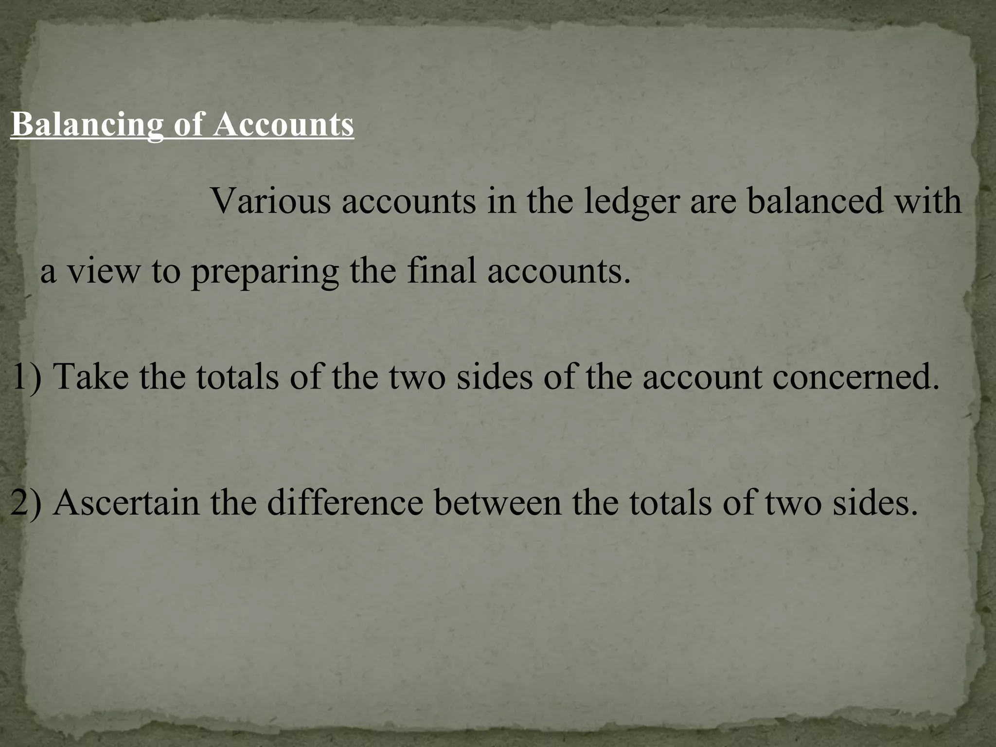 Balancing of Accounts Various accounts in the ledger are balanced with a view to preparing the final accounts. 1) Take the totals of the two sides of the account concerned. 2) Ascertain the difference between the totals of two sides. 