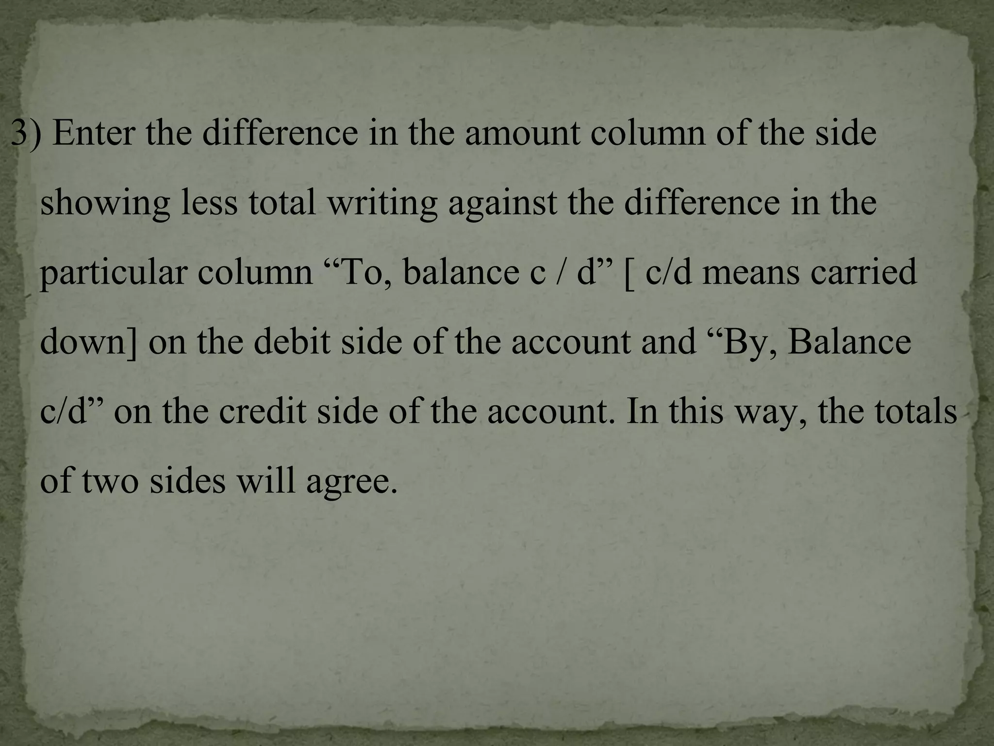 3) Enter the difference in the amount column of the side showing less total writing against the difference in the particular column “To, balance c / d” [ c/d means carried down] on the debit side of the account and “By, Balance c/d” on the credit side of the account. In this way, the totals of two sides will agree. 