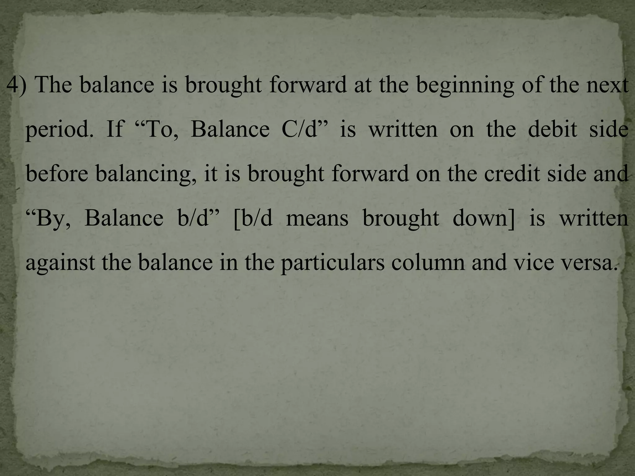 4) The balance is brought forward at the beginning of the next period. If “To, Balance C/d” is written on the debit side before balancing, it is brought forward on the credit side and “By, Balance b/d” [b/d means brought down] is written against the balance in the particulars column and vice versa. 