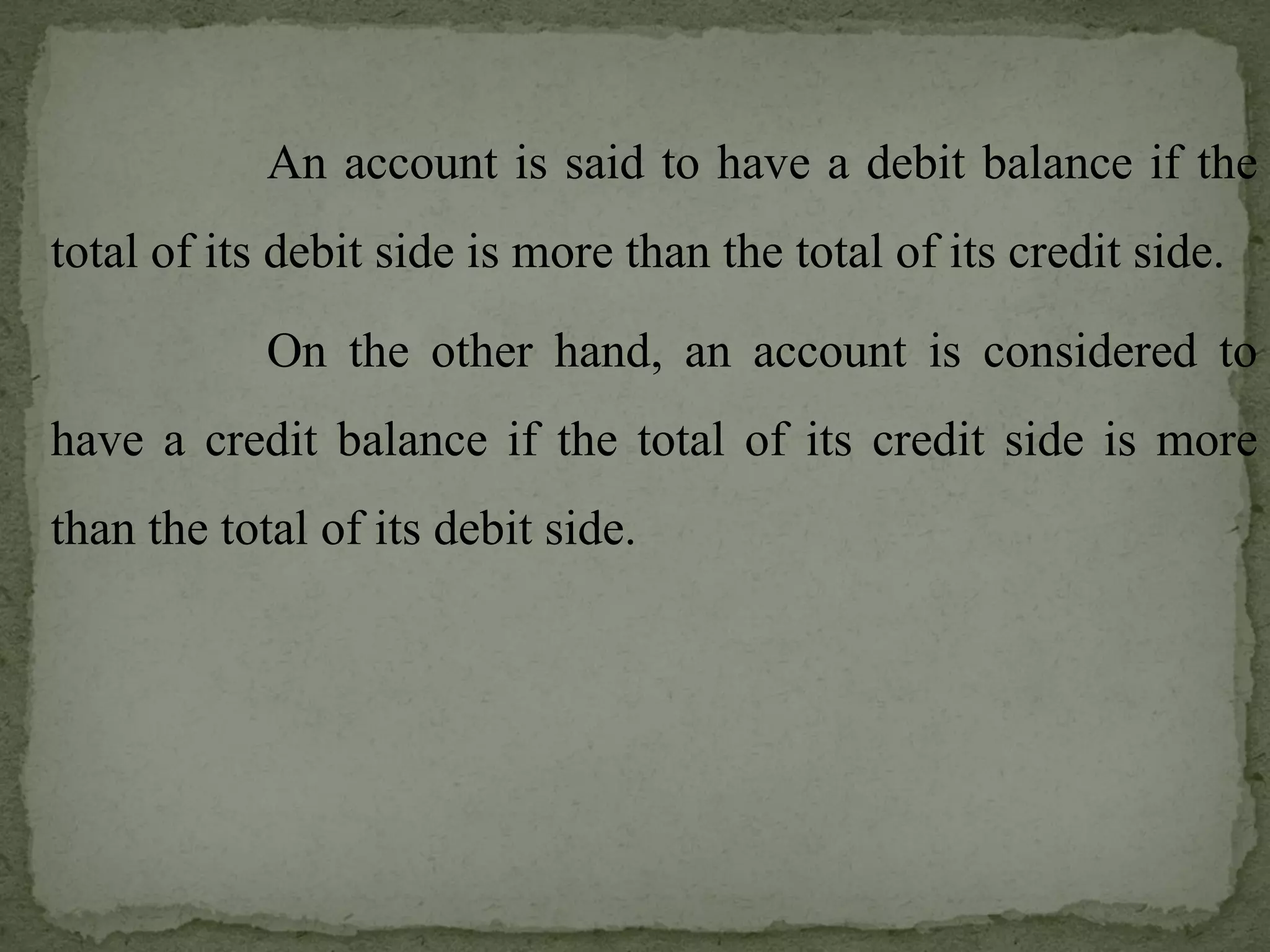 An account is said to have a debit balance if the total of its debit side is more than the total of its credit side. On the other hand, an account is considered to have a credit balance if the total of its credit side is more than the total of its debit side. 