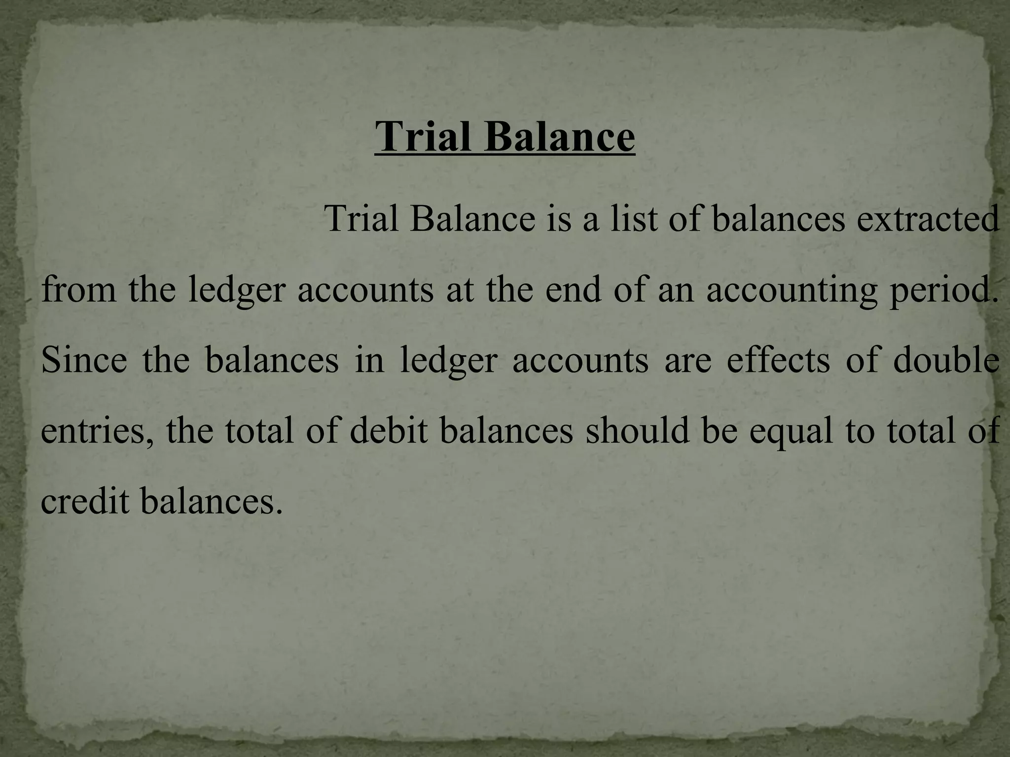 Trial Balance   Trial Balance is a list of balances extracted from the ledger accounts at the end of an accounting period. Since the balances in ledger accounts are effects of double entries, the total of debit balances should be equal to total of credit balances. 