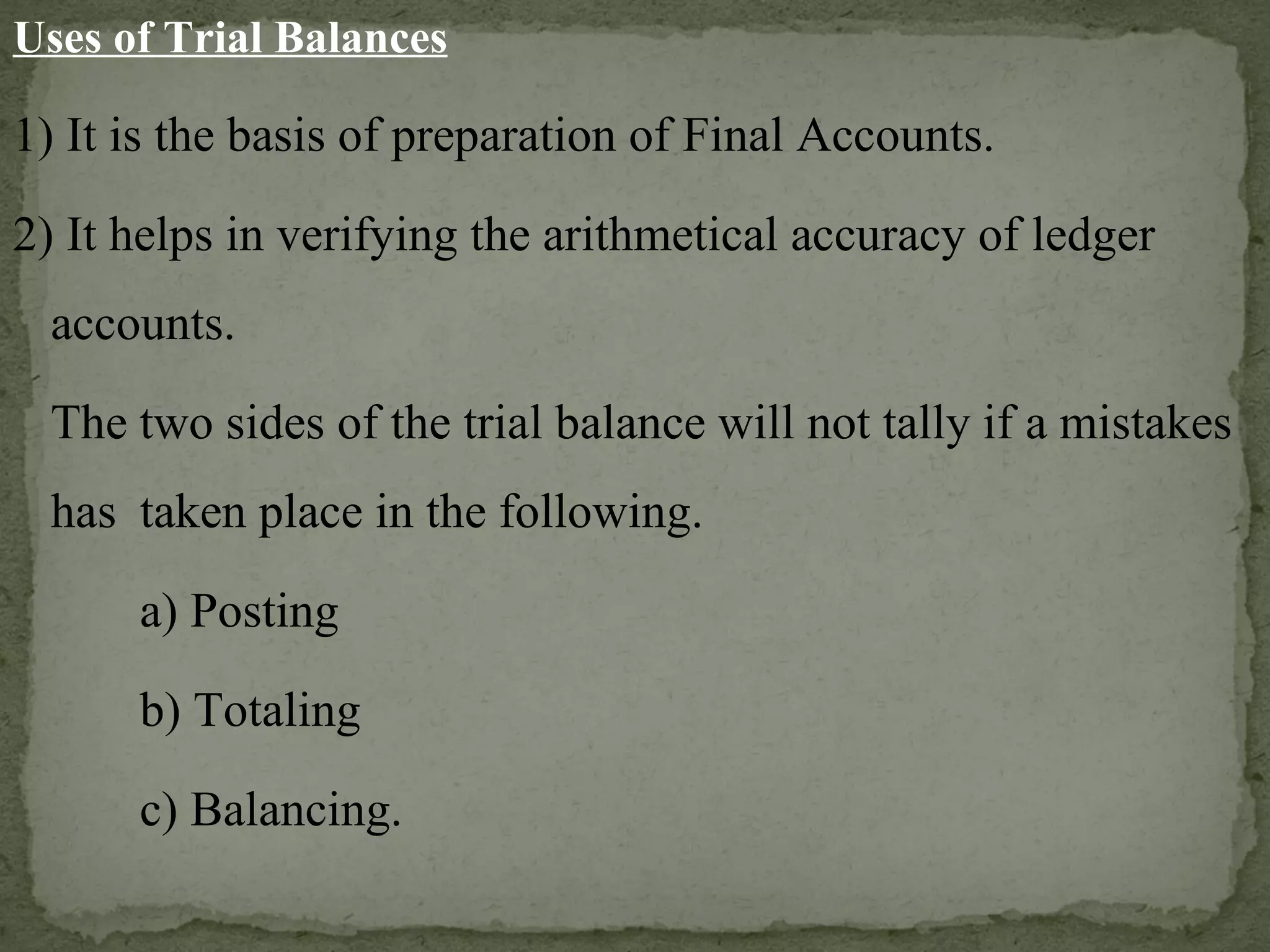 Uses of Trial Balances 1) It is the basis of preparation of Final Accounts. 2) It helps in verifying the arithmetical accuracy of ledger accounts.  The two sides of the trial balance will not tally if a mistakes has  taken place in the following. a) Posting b) Totaling c) Balancing. 