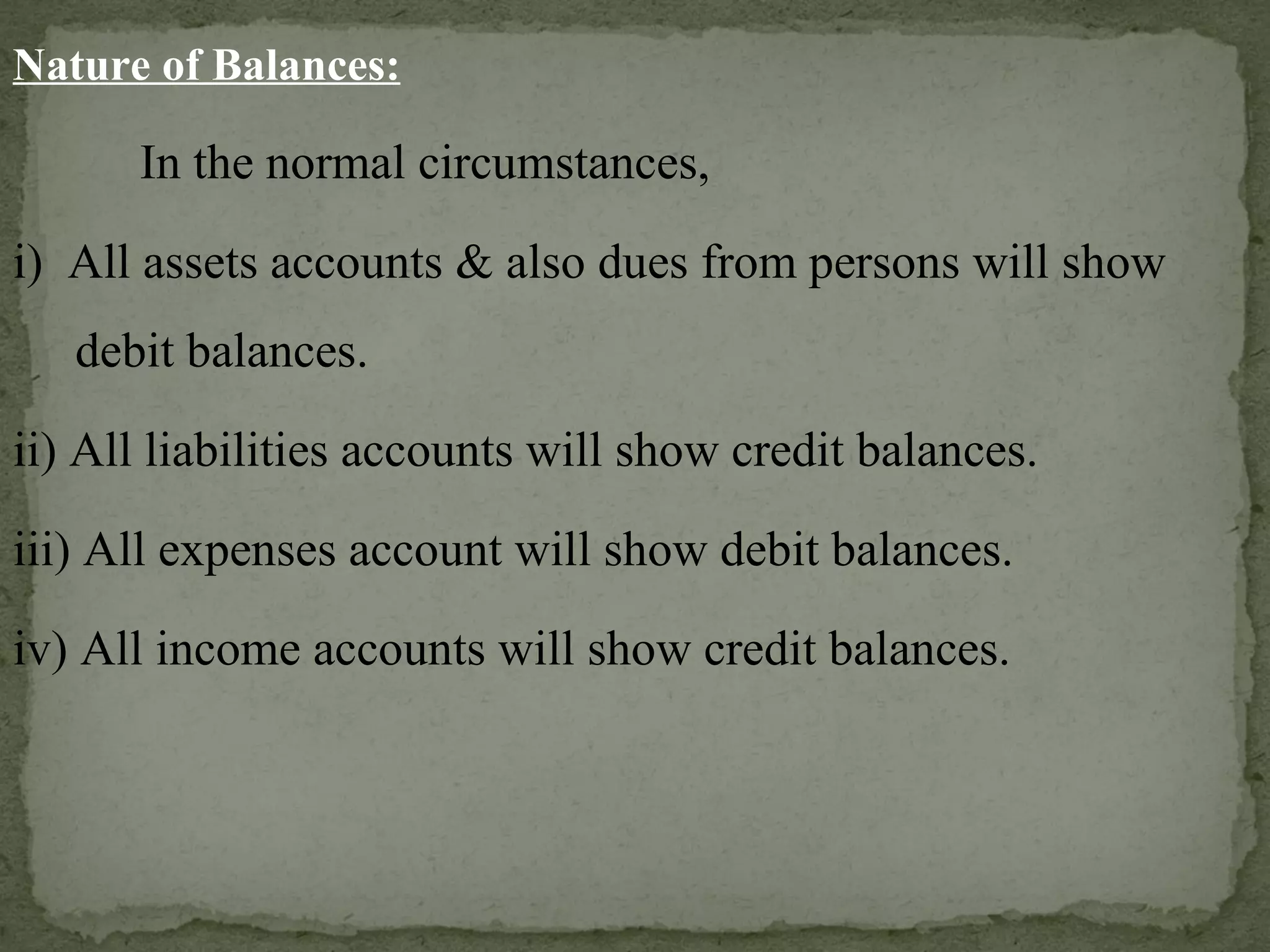 Nature of Balances: In the normal circumstances, i)  All assets accounts & also dues from persons will show  debit balances. ii) All liabilities accounts will show credit balances. iii) All expenses account will show debit balances. iv) All income accounts will show credit balances. 