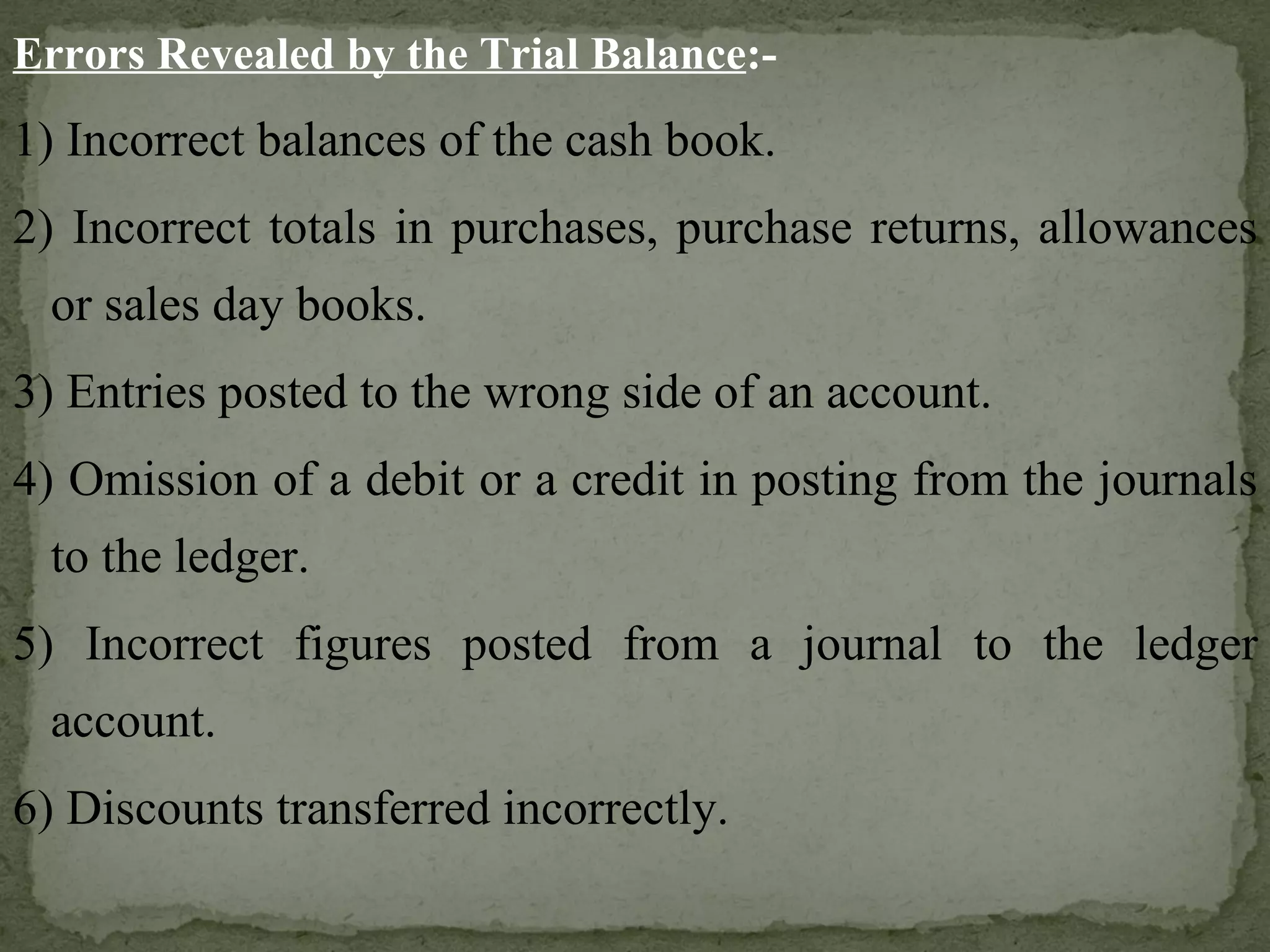 Errors Revealed by the Trial Balance :- 1) Incorrect balances of the cash book. 2) Incorrect totals in purchases, purchase returns, allowances or sales day books. 3) Entries posted to the wrong side of an account. 4) Omission of a debit or a credit in posting from the journals to the ledger. 5) Incorrect figures posted from a journal to the ledger account. 6) Discounts transferred incorrectly. 