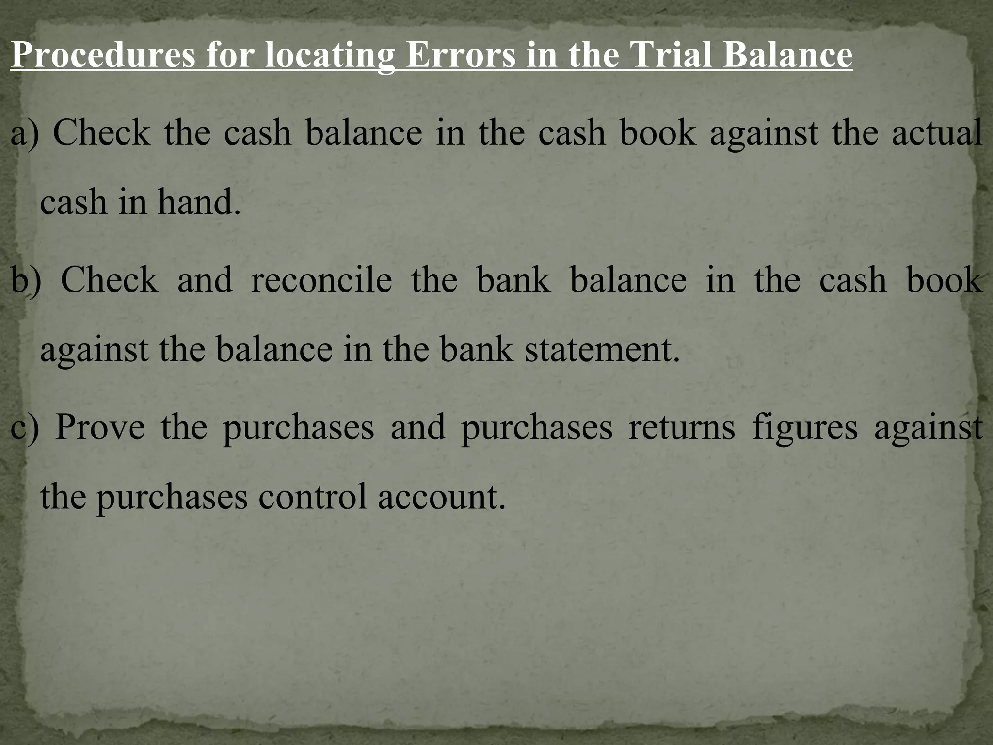 Procedures for locating Errors in the Trial Balance a) Check the cash balance in the cash book against the actual cash in hand. b) Check and reconcile the bank balance in the cash book against the balance in the bank statement. c) Prove the purchases and purchases returns figures against the purchases control account. 