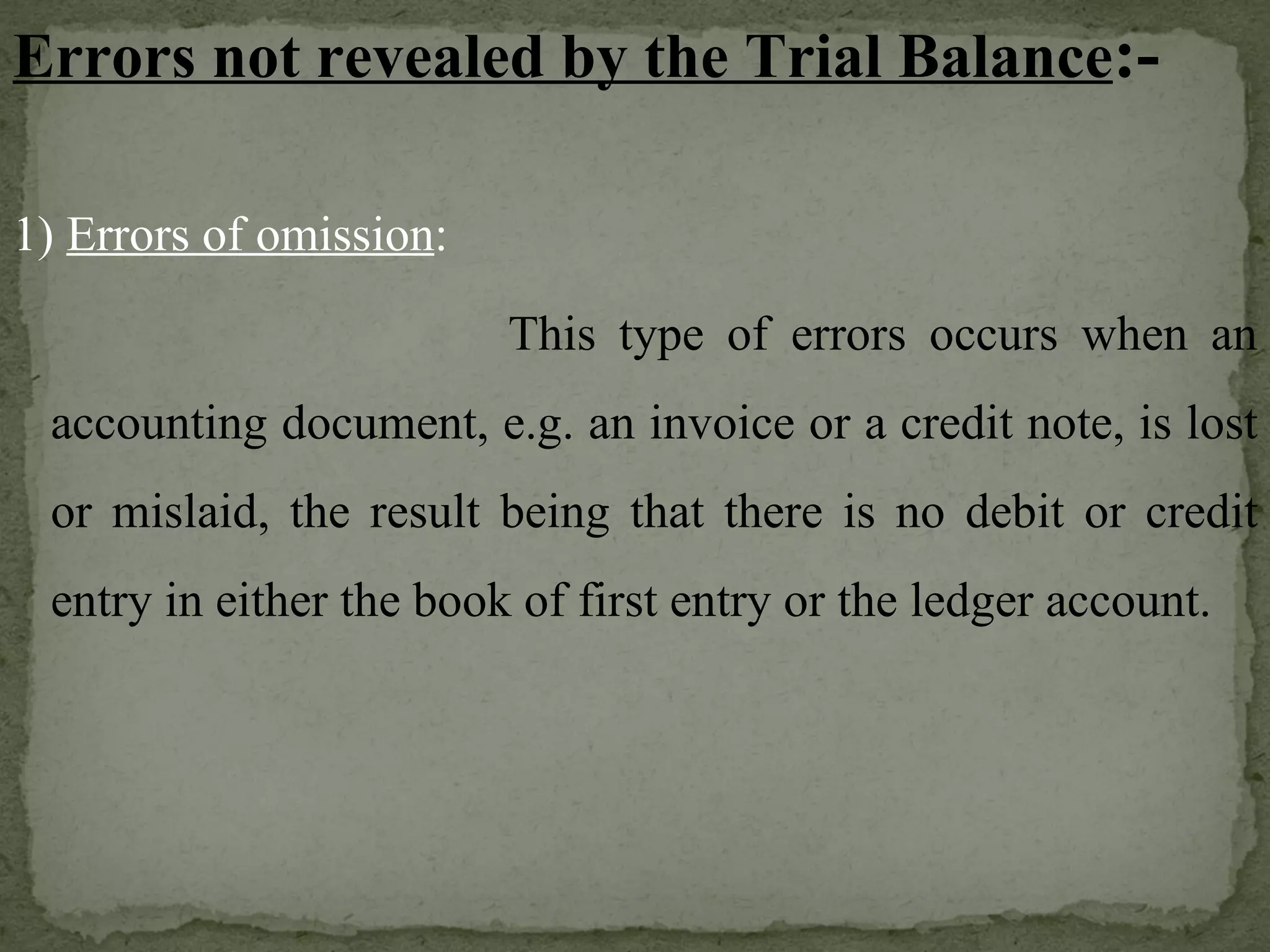 Errors not revealed by the Trial Balance :- 1)  Errors of omission :   This type of errors occurs when an accounting document, e.g. an invoice or a credit note, is lost or mislaid, the result being that there is no debit or credit entry in either the book of first entry or the ledger account. 