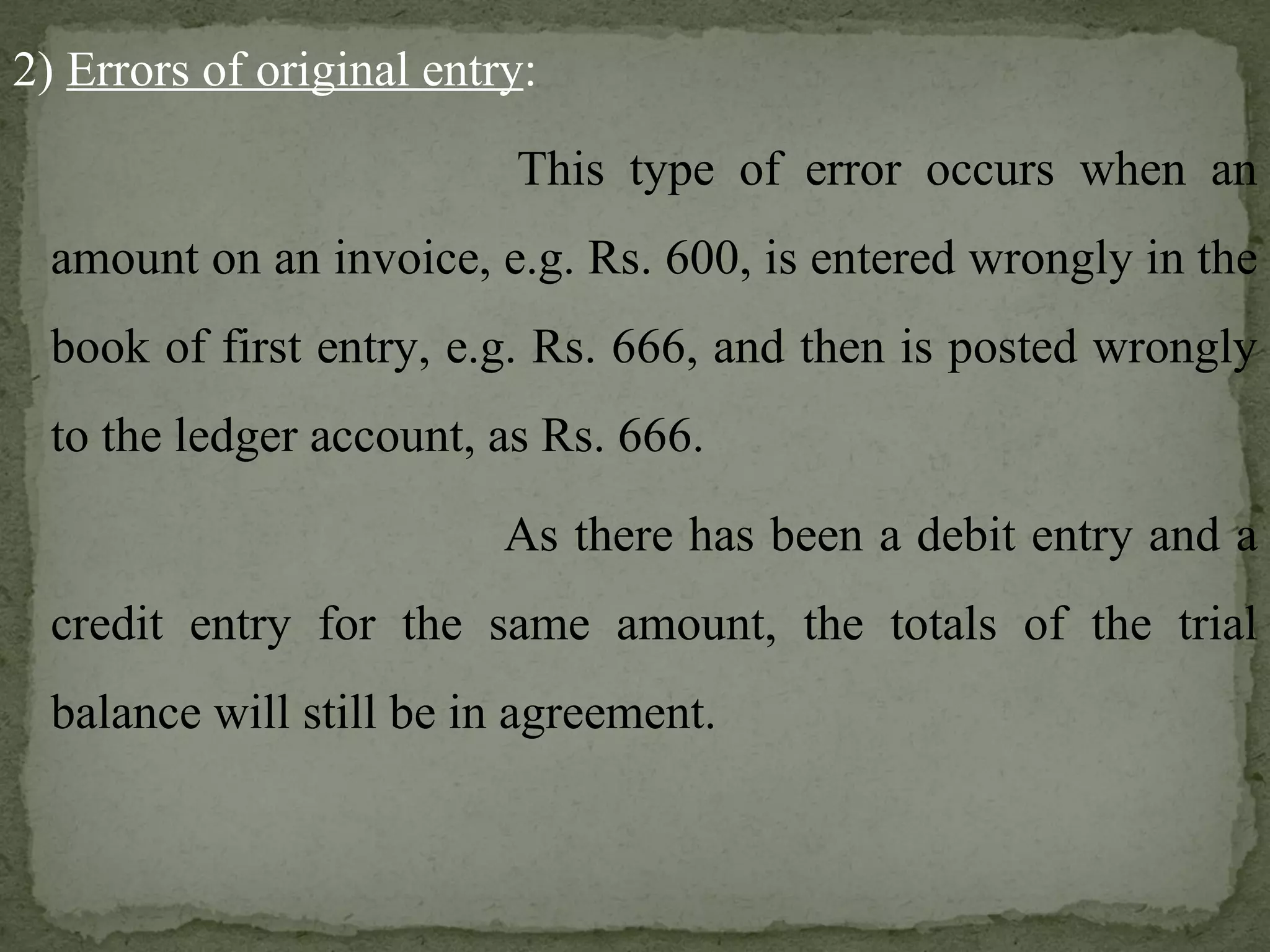 2)  Errors of original entry :   This type of error occurs when an amount on an invoice, e.g. Rs. 600, is entered wrongly in the book of first entry, e.g. Rs. 666, and then is posted wrongly to the ledger account, as Rs. 666.   As there has been a debit entry and a credit entry for the same amount, the totals of the trial balance will still be in agreement. 