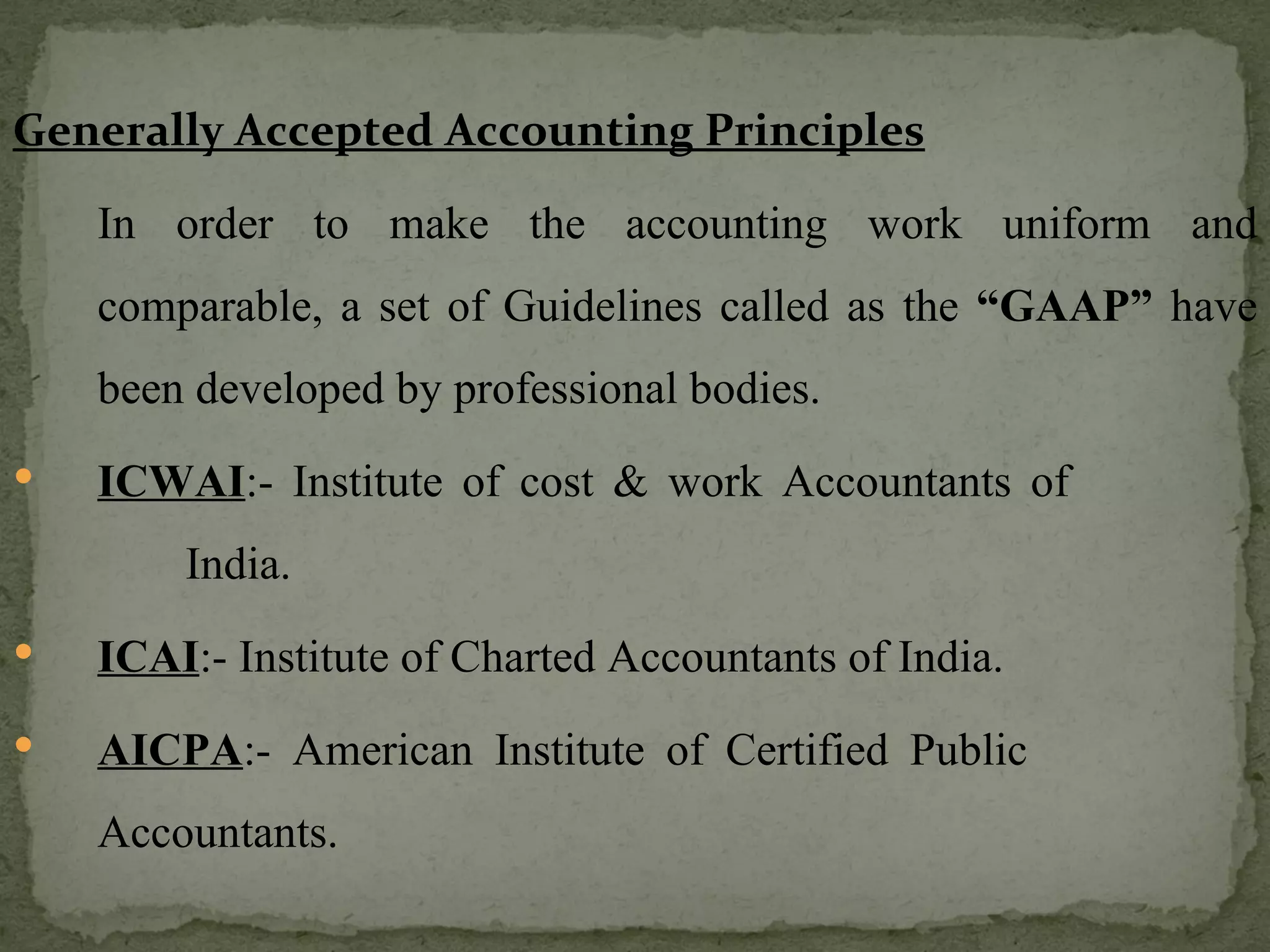 Generally Accepted Accounting Principles In order to make the accounting work uniform and comparable, a set of Guidelines called as the  “GAAP”  have been developed by professional bodies. ICWAI :- Institute of cost & work Accountants of    India. ICAI :- Institute of Charted Accountants of India. AICPA :- American Institute of Certified Public    Accountants. 
