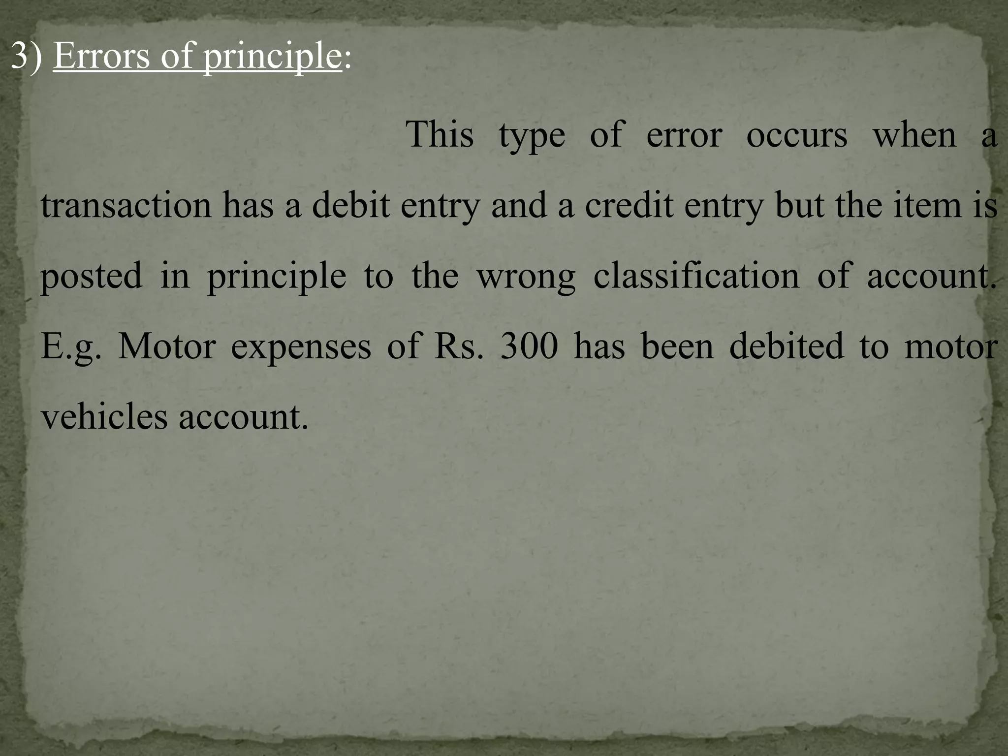 3)  Errors of principle :   This type of error occurs when a transaction has a debit entry and a credit entry but the item is posted in principle to the wrong classification of account. E.g. Motor expenses of Rs. 300 has been debited to motor vehicles account. 