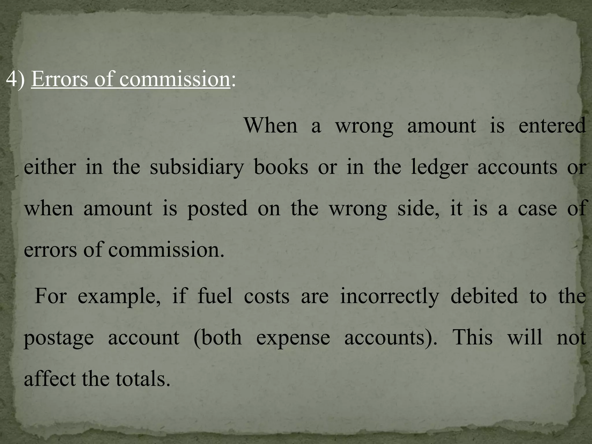 4)  Errors of commission : When a wrong amount is entered either in the subsidiary books or in the ledger accounts or when amount is posted on the wrong side, it is a case of errors of commission.   For example, if fuel costs are incorrectly debited to the postage account (both expense accounts). This will not affect the totals. 
