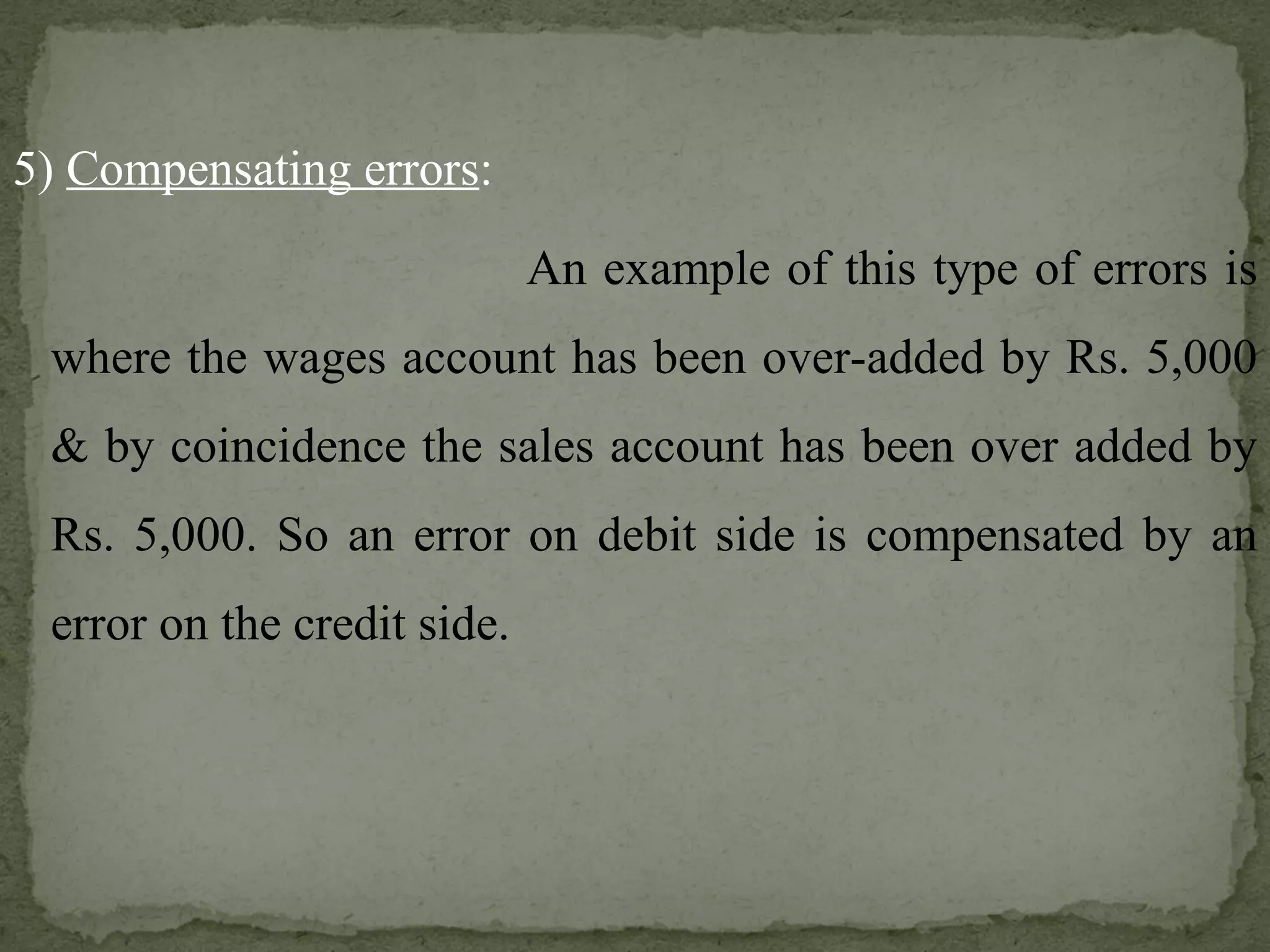 5)  Compensating errors :   An example of this type of errors is where the wages account has been over-added by Rs. 5,000 & by coincidence the sales account has been over added by Rs. 5,000. So an error on debit side is compensated by an error on the credit side. 