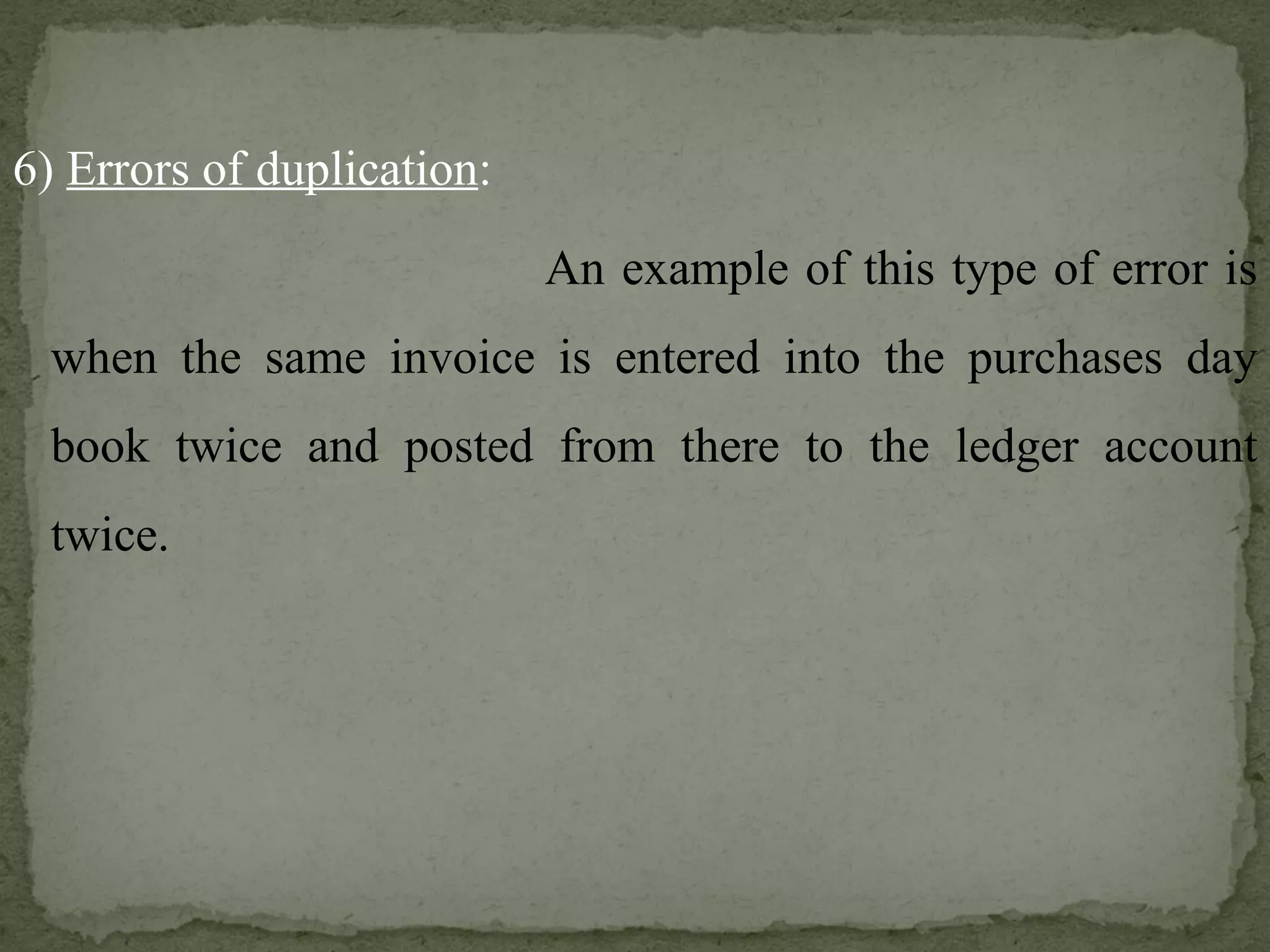 6)  Errors of duplication :   An example of this type of error is when the same invoice is entered into the purchases day book twice and posted from there to the ledger account twice. 