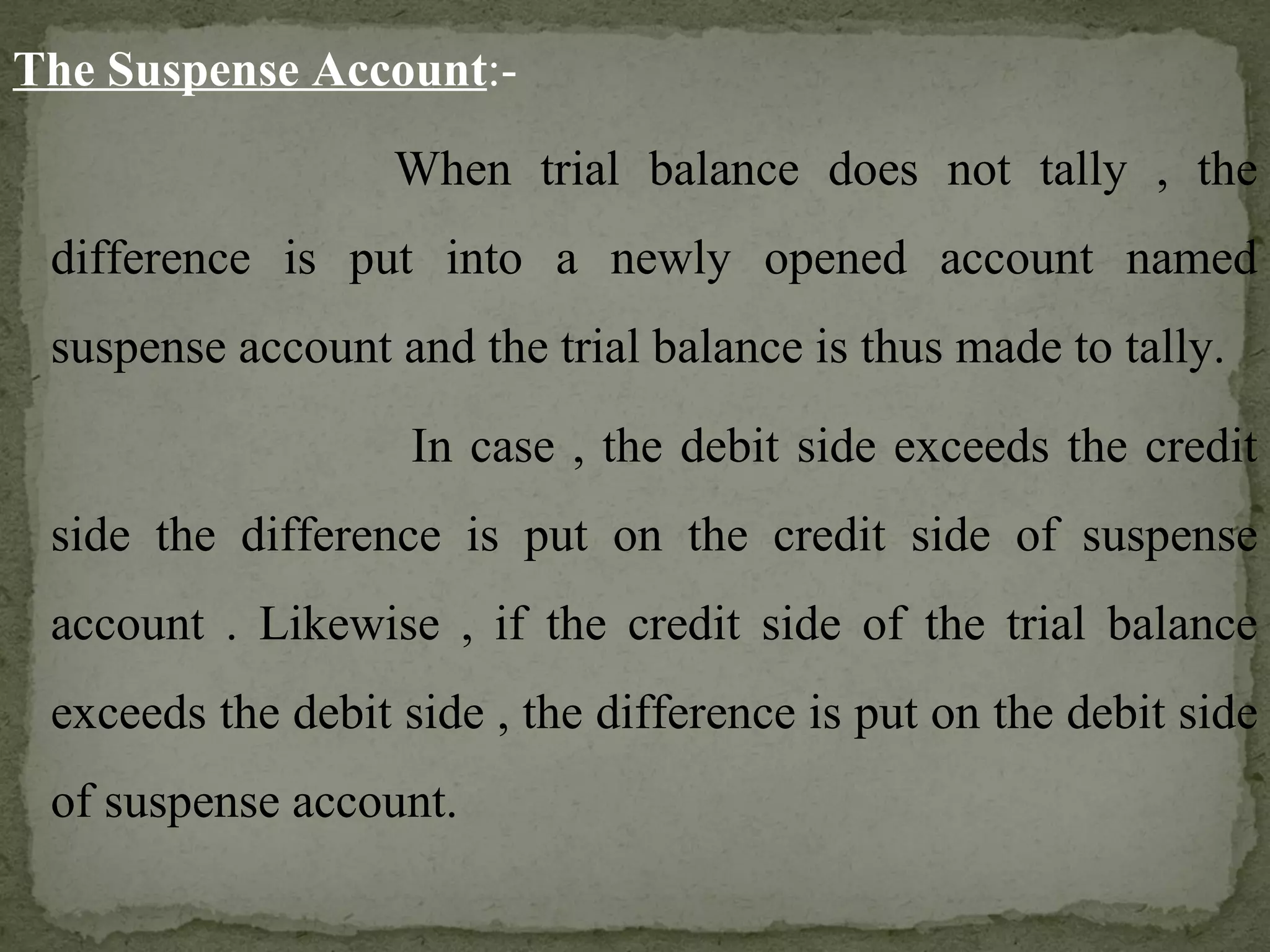 The Suspense Account :- When trial balance does not tally , the difference is put into a newly opened account named suspense account and the trial balance is thus made to tally.    In case , the debit side exceeds the credit side the difference is put on the credit side of suspense account . Likewise , if the credit side of the trial balance exceeds the debit side , the difference is put on the debit side of suspense account.   