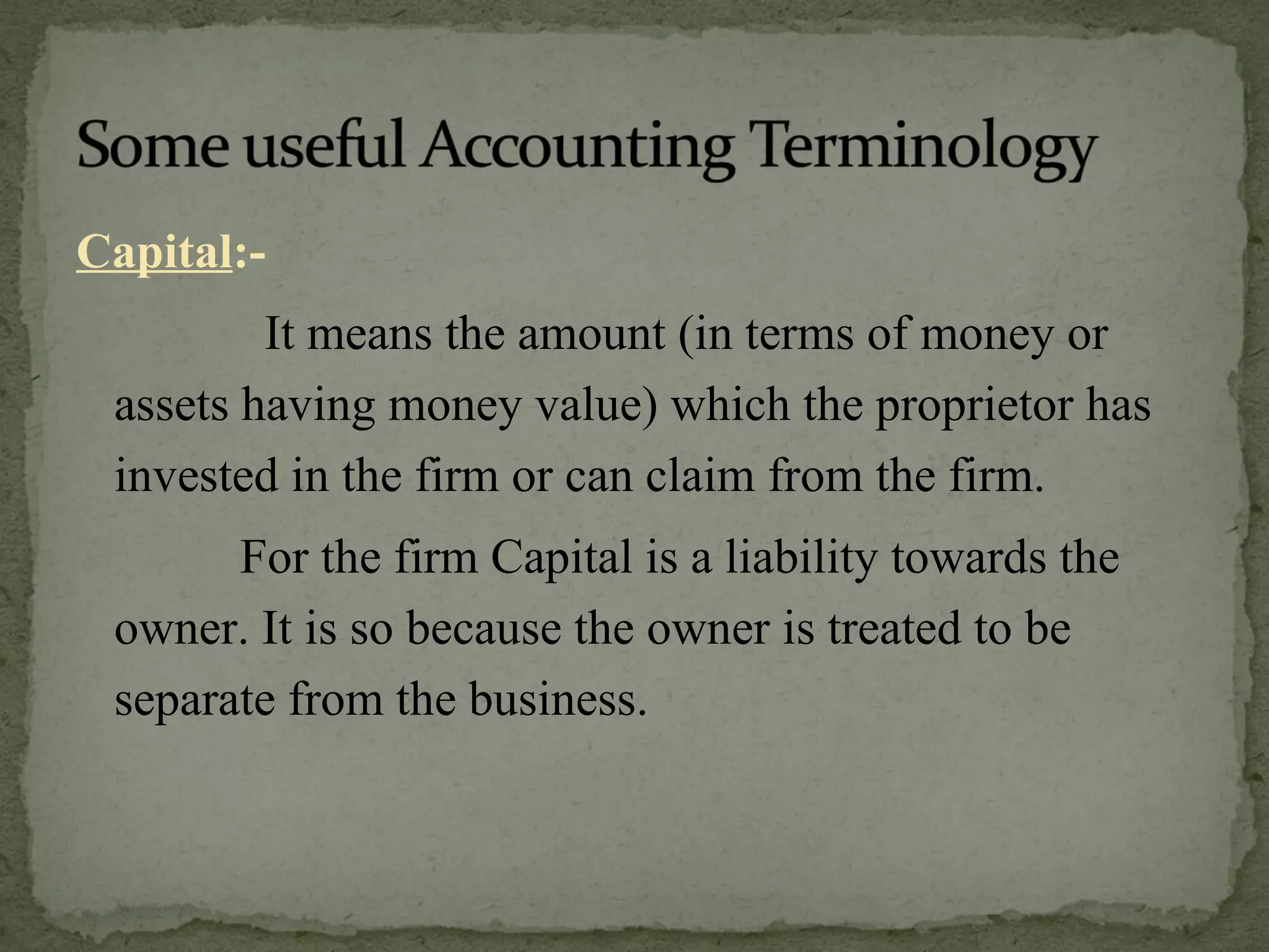 Capital :-   It means the amount (in terms of money or assets having money value) which the proprietor has invested in the firm or can claim from the firm.   For the firm Capital is a liability towards the owner. It is so because the owner is treated to be separate from the business. 