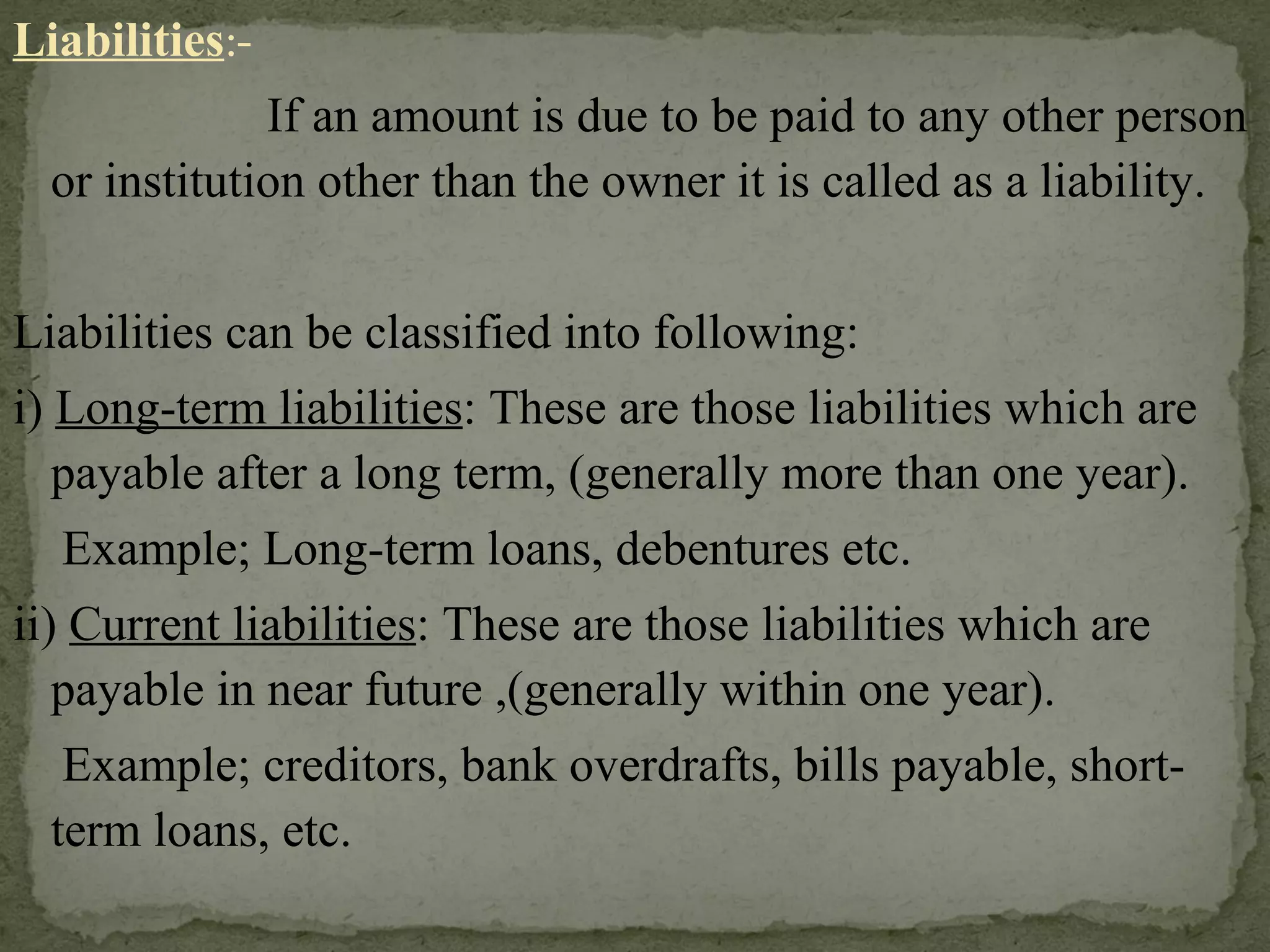 Liabilities :- If an amount is due to be paid to any other person or institution other than the owner it is called as a liability. Liabilities can be classified into following: i)  Long-term liabilities : These are those liabilities which are payable after a long term, (generally more than one year). Example; Long-term loans, debentures etc. ii)  Current liabilities : These are those liabilities which are payable in near future ,(generally within one year). Example; creditors, bank overdrafts, bills payable, short-term loans, etc.  