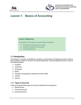1
Lesson 1: Basics of Accounting
1.1 Introduction
Accounting is a process of identifying, recording, summarising and reporting economic informa-
tion to decision makers in the form of financial statements. Financial statements will be useful to
the following parties:
Suppliers
Customers
Employees
Banks
Suppliers of equipments, buildings and other assets
Lenders
Owners
1.1.1 Types of Accounts
There are basically three types of Accounts maintained for transactions :
Real Accounts
Personal Accounts
Nominal Accounts
Lesson Objectives
On completion of this lesson, you will be able to understand
Principles and concepts of Accounting
Double Entry System of Accounting
Financial Statements
www.accountsarabia.com
facebook.com/accountsarabia
call Us:0530055606
www.accountsarabia.com
 
