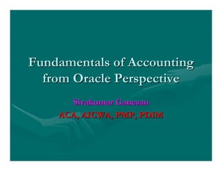Fundamentals of AccountingFundamentals of Accounting
from Oracle Perspectivefrom Oracle Perspective
Sivakumar GanesanSivakumar Ganesan
ACA, AICWA, PMP, PDIMACA, AICWA, PMP, PDIM
 
