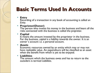 Basic Terms Used In Accounts Entry Recording of a transaction in any book of accounting is called an  Entry . Proprietor(Owner) The person who invests his money in the business and bears all the risks connected with the business is called the  proprietor .  Capital It means the amount invested by the proprietor in the business. For the business,  capital  is a liability towards the owner. It is an owner`s account i.e. a personal account.  Assets Economic resources owned by an entity which may or may not have realizable value. An expenditure will be classified as an asset when the benefit from which is yet to be enjoyed.  Liabilities The amount which the business owes and has to return to the outsiders is termed  Liabilities .  
