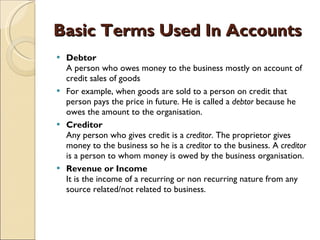 Basic Terms Used In Accounts Debtor A person who owes money to the business mostly on account of credit sales of goods  For example, when goods are sold to a person on credit that person pays the price in future. He is called a  debtor  because he owes the amount to the organisation.  Creditor Any person who gives credit is a  creditor . The proprietor gives money to the business so he is a  creditor  to the business. A  creditor  is a person to whom money is owed by the business organisation. Revenue or Income It is the income of a recurring or non recurring nature from any source related/not related to business.  