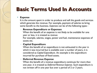 Basic Terms Used In Accounts Expense It is the amount spent in order to produce and sell the goods and services which generate the revenue. For example, payment of salaries to bring some benefit to the business.  Expenses  can be of the following types :  Revenue Expenditure or Expenses When the benefit of an expense is not likely to be available for one year or less, it is treated as  revenue . For example, salaries, wages, power and fuel, maintenance expenses of assets etc.  Capital Expenditure When the benefit of an expenditure is not exhausted in the year in which it was incurred but is available over a number of years, it is considered as  Capital Expenditure . An example is the expenditure incurred for purchase of fixed assets.  Deferred Revenue Expense When the benefit of a revenue expenditure continues for more than one year, it is treated as  Deferred Revenue Expense . Such expenditure is not written off in one year but over a period of 2 or 3 years. 