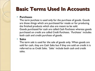 Basic Terms Used In Accounts Purchases The term  purchase  is used only for the purchase of goods. Goods are those things which are purchased for resale or for producing the finished products which also are meant to be sold. Goods purchased for cash are called  Cash Purchases  whereas goods purchased on credit are called  Credit Purchases . ` Purchases ` includes both cash and credit purchase of goods.  Sales The term  sale  is used for the sale of goods only. When goods are sold for cash, they are  Cash Sales  but if they are sold on credit it is referred to as  Credit Sales . ` Sales ` include both cash and credit sales.  