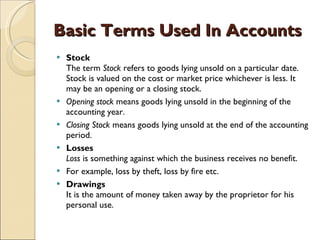 Basic Terms Used In Accounts Stock The term  Stock  refers to goods lying unsold on a particular date. Stock is valued on the cost or market price whichever is less. It may be an opening or a closing stock.  Opening stock  means goods lying unsold in the beginning of the accounting year.  Closing Stock  means goods lying unsold at the end of the accounting period.  Losses Loss  is something against which the business receives no benefit.  For example, loss by theft, loss by fire etc.  Drawings It is the amount of money taken away by the proprietor for his personal use. 