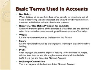 Basic Terms Used In Accounts Bad Debts When debtors fail to pay their dues either partially or completely and all hope of recovering the amount is lost, the amount owed by such debtors is termed as  bad debts  and it is a loss to the business.  Reserve for Bad Debts/Provision for bad debts A reserve from the profits of the business is created for bad and doubtful debts. It is created to meet any anticipated loss on account of bad debts.  Wages It is the remuneration paid to the labourers in a factory.  Salary It is the remuneration paid to the employees working in the administrative building.  Profit After paying all the possible expenses relating to the business viz. wages, salaries, rent, interest etc. the surplus amount that is left is called the  profit . It is a gain and hence is a Nominal Account.  Brokerage/Commission This is an expense of the business. It is a Nominal Account. 