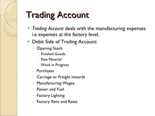 Trading Account Trading Account  deals with the manufacturing expenses i.e expenses at the factory level. Debit Side of Trading Account: Opening Stock Finished Goods Raw Material Work in Progress Purchases Carriage or Freight inwards Manufacturing Wages Power and Fuel Factory Lighting Factory Rent and Rates 