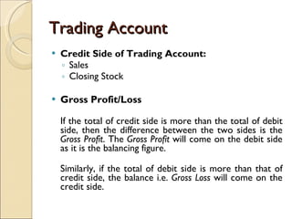 Trading Account Credit Side of Trading Account: Sales Closing Stock   Gross Profit/Loss If the total of credit side is more than the total of debit side, then the difference between the two sides is the  Gross Profit . The  Gross Profit  will come on the debit side as it is the balancing figure. Similarly, if the total of debit side is more than that of credit side, the balance i.e.  Gross Loss  will come on the credit side. 