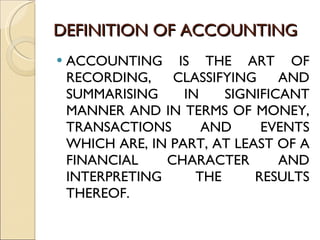 DEFINITION OF ACCOUNTING ACCOUNTING IS THE ART OF RECORDING, CLASSIFYING AND SUMMARISING IN SIGNIFICANT MANNER AND IN TERMS OF MONEY, TRANSACTIONS AND EVENTS WHICH ARE, IN PART, AT LEAST OF A FINANCIAL CHARACTER AND INTERPRETING THE RESULTS THEREOF. 