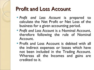 Profit and Loss Account Profit and Loss Account  is prepared to calculate the Net Profit or Net Loss of the business for a given accounting period. Profit and Loss Account  is a Nominal Account, therefore following the rule of Nominal Account. Profit and Loss Account is debited with all the indirect expenses or losses which have not been included in the Trading Account. Whereas all the Incomes and gains are credited to it. 