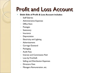 Profit and Loss Account Debit Side of Profit & Loss Account includes: Staff Salaries Administrative Expenses Office Rent Postages Stationery Insurance Depreciation Electricity and Lighting Advertisement Carriage Outward Packaging Audit Fees Interest and Commission Paid Loss by Fire/theft Selling and Distribution Expenses Directors Fees Managers Remuneration, etc. 