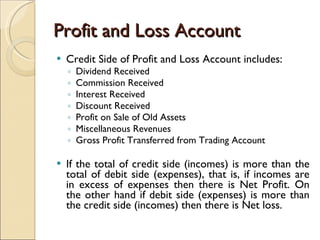 Profit and Loss Account Credit Side of Profit and Loss Account includes: Dividend Received Commission Received Interest Received Discount Received Profit on Sale of Old Assets Miscellaneous Revenues Gross Profit Transferred from Trading Account If the total of credit side (incomes) is more than the total of debit side (expenses), that is, if incomes are in excess of expenses then there is Net Profit. On the other hand if debit side (expenses) is more than the credit side (incomes) then there is Net loss. 